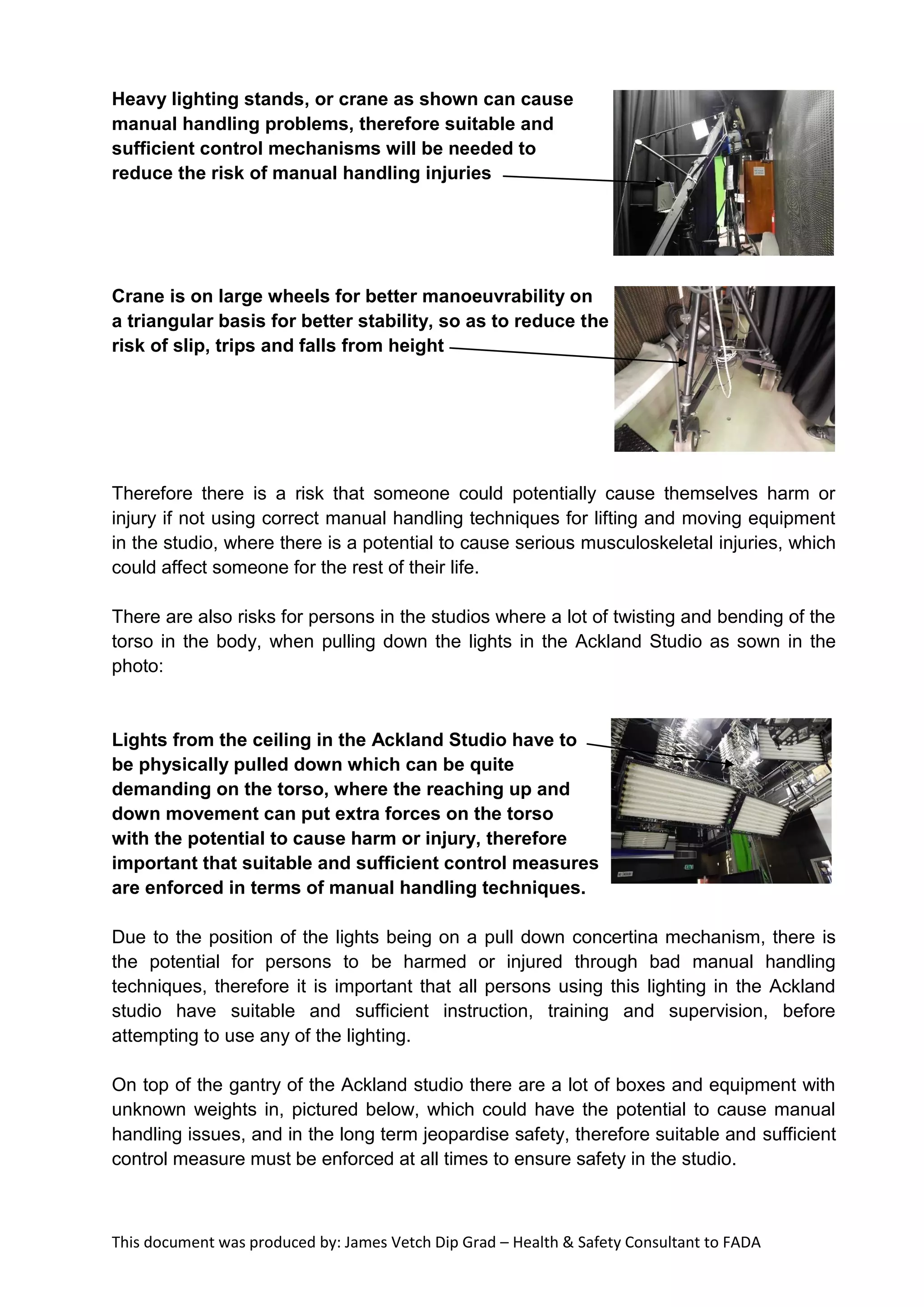 This document was produced by: James Vetch Dip Grad – Health & Safety Consultant to FADA
Heavy lighting stands, or crane as shown can cause
manual handling problems, therefore suitable and
sufficient control mechanisms will be needed to
reduce the risk of manual handling injuries
Crane is on large wheels for better manoeuvrability on
a triangular basis for better stability, so as to reduce the
risk of slip, trips and falls from height
Therefore there is a risk that someone could potentially cause themselves harm or
injury if not using correct manual handling techniques for lifting and moving equipment
in the studio, where there is a potential to cause serious musculoskeletal injuries, which
could affect someone for the rest of their life.
There are also risks for persons in the studios where a lot of twisting and bending of the
torso in the body, when pulling down the lights in the Ackland Studio as sown in the
photo:
Lights from the ceiling in the Ackland Studio have to
be physically pulled down which can be quite
demanding on the torso, where the reaching up and
down movement can put extra forces on the torso
with the potential to cause harm or injury, therefore
important that suitable and sufficient control measures
are enforced in terms of manual handling techniques.
Due to the position of the lights being on a pull down concertina mechanism, there is
the potential for persons to be harmed or injured through bad manual handling
techniques, therefore it is important that all persons using this lighting in the Ackland
studio have suitable and sufficient instruction, training and supervision, before
attempting to use any of the lighting.
On top of the gantry of the Ackland studio there are a lot of boxes and equipment with
unknown weights in, pictured below, which could have the potential to cause manual
handling issues, and in the long term jeopardise safety, therefore suitable and sufficient
control measure must be enforced at all times to ensure safety in the studio.
 