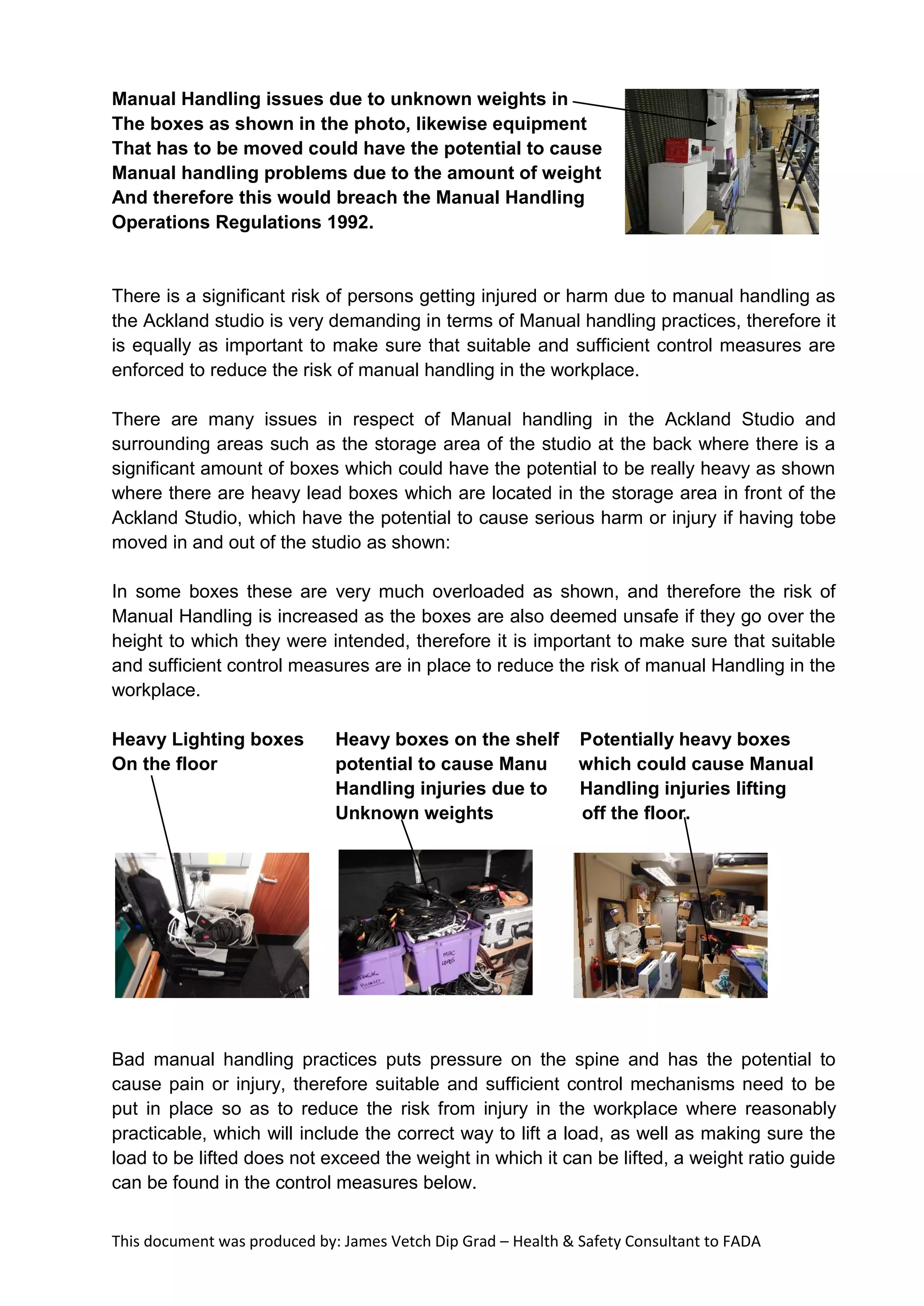 This document was produced by: James Vetch Dip Grad – Health & Safety Consultant to FADA
Manual Handling issues due to unknown weights in
The boxes as shown in the photo, likewise equipment
That has to be moved could have the potential to cause
Manual handling problems due to the amount of weight
And therefore this would breach the Manual Handling
Operations Regulations 1992.
There is a significant risk of persons getting injured or harm due to manual handling as
the Ackland studio is very demanding in terms of Manual handling practices, therefore it
is equally as important to make sure that suitable and sufficient control measures are
enforced to reduce the risk of manual handling in the workplace.
There are many issues in respect of Manual handling in the Ackland Studio and
surrounding areas such as the storage area of the studio at the back where there is a
significant amount of boxes which could have the potential to be really heavy as shown
where there are heavy lead boxes which are located in the storage area in front of the
Ackland Studio, which have the potential to cause serious harm or injury if having tobe
moved in and out of the studio as shown:
In some boxes these are very much overloaded as shown, and therefore the risk of
Manual Handling is increased as the boxes are also deemed unsafe if they go over the
height to which they were intended, therefore it is important to make sure that suitable
and sufficient control measures are in place to reduce the risk of manual Handling in the
workplace.
Heavy Lighting boxes Heavy boxes on the shelf Potentially heavy boxes
On the floor potential to cause Manu which could cause Manual
Handling injuries due to Handling injuries lifting
Unknown weights off the floor.
Bad manual handling practices puts pressure on the spine and has the potential to
cause pain or injury, therefore suitable and sufficient control mechanisms need to be
put in place so as to reduce the risk from injury in the workplace where reasonably
practicable, which will include the correct way to lift a load, as well as making sure the
load to be lifted does not exceed the weight in which it can be lifted, a weight ratio guide
can be found in the control measures below.
 