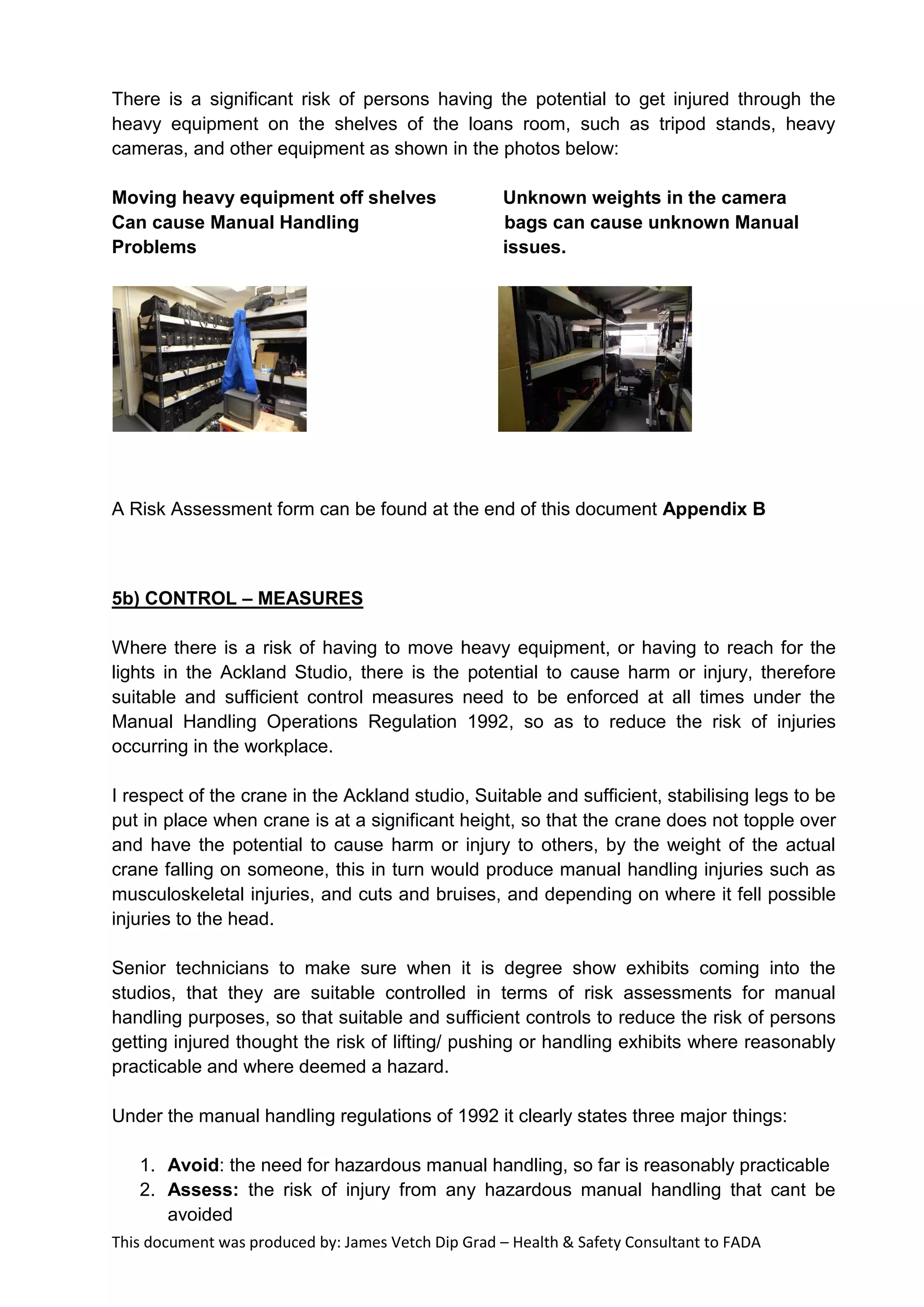 This document was produced by: James Vetch Dip Grad – Health & Safety Consultant to FADA
There is a significant risk of persons having the potential to get injured through the
heavy equipment on the shelves of the loans room, such as tripod stands, heavy
cameras, and other equipment as shown in the photos below:
Moving heavy equipment off shelves Unknown weights in the camera
Can cause Manual Handling bags can cause unknown Manual
Problems issues.
A Risk Assessment form can be found at the end of this document Appendix B
5b) CONTROL – MEASURES
Where there is a risk of having to move heavy equipment, or having to reach for the
lights in the Ackland Studio, there is the potential to cause harm or injury, therefore
suitable and sufficient control measures need to be enforced at all times under the
Manual Handling Operations Regulation 1992, so as to reduce the risk of injuries
occurring in the workplace.
I respect of the crane in the Ackland studio, Suitable and sufficient, stabilising legs to be
put in place when crane is at a significant height, so that the crane does not topple over
and have the potential to cause harm or injury to others, by the weight of the actual
crane falling on someone, this in turn would produce manual handling injuries such as
musculoskeletal injuries, and cuts and bruises, and depending on where it fell possible
injuries to the head.
Senior technicians to make sure when it is degree show exhibits coming into the
studios, that they are suitable controlled in terms of risk assessments for manual
handling purposes, so that suitable and sufficient controls to reduce the risk of persons
getting injured thought the risk of lifting/ pushing or handling exhibits where reasonably
practicable and where deemed a hazard.
Under the manual handling regulations of 1992 it clearly states three major things:
1. Avoid: the need for hazardous manual handling, so far is reasonably practicable
2. Assess: the risk of injury from any hazardous manual handling that cant be
avoided
 