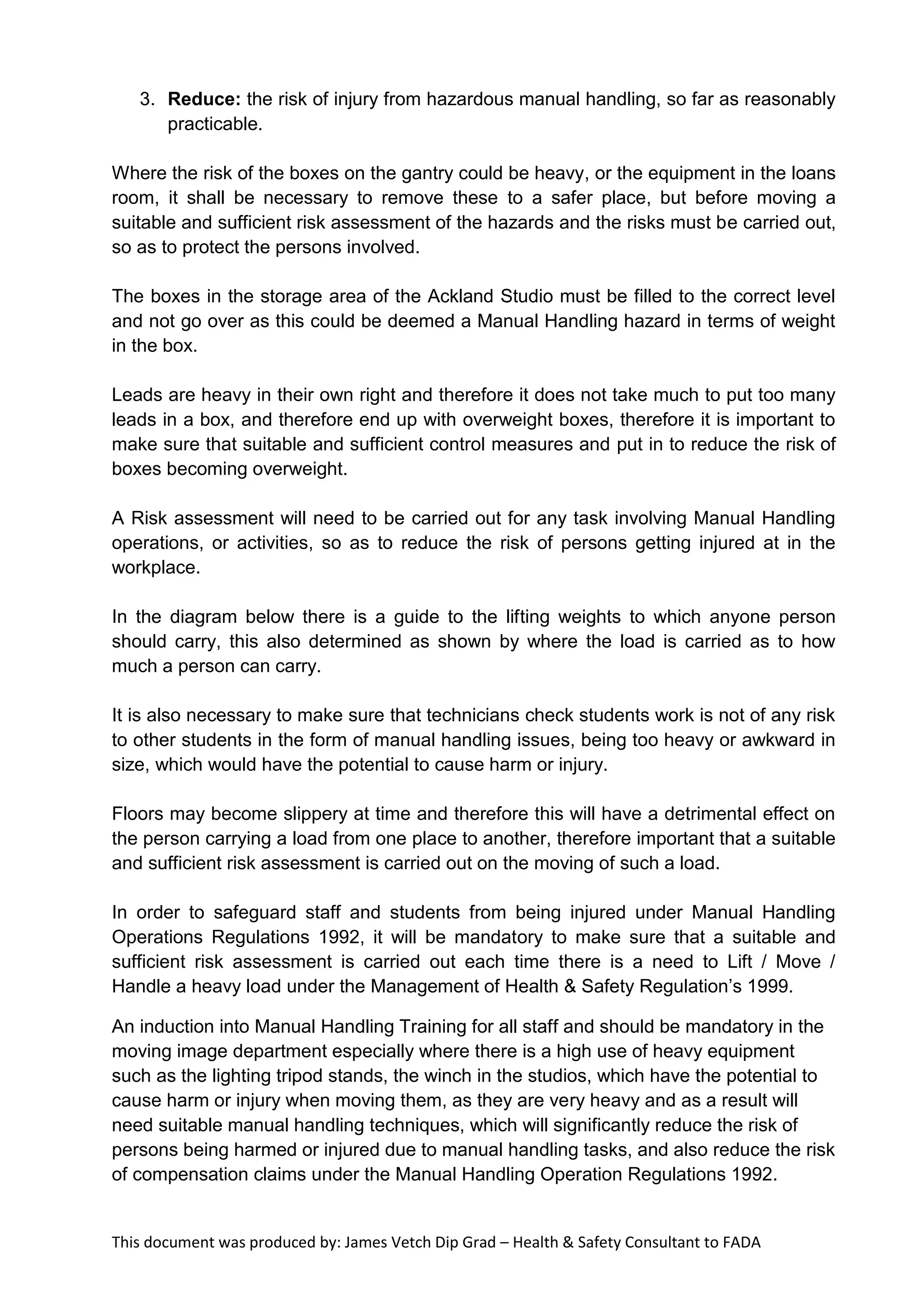 This document was produced by: James Vetch Dip Grad – Health & Safety Consultant to FADA
3. Reduce: the risk of injury from hazardous manual handling, so far as reasonably
practicable.
Where the risk of the boxes on the gantry could be heavy, or the equipment in the loans
room, it shall be necessary to remove these to a safer place, but before moving a
suitable and sufficient risk assessment of the hazards and the risks must be carried out,
so as to protect the persons involved.
The boxes in the storage area of the Ackland Studio must be filled to the correct level
and not go over as this could be deemed a Manual Handling hazard in terms of weight
in the box.
Leads are heavy in their own right and therefore it does not take much to put too many
leads in a box, and therefore end up with overweight boxes, therefore it is important to
make sure that suitable and sufficient control measures and put in to reduce the risk of
boxes becoming overweight.
A Risk assessment will need to be carried out for any task involving Manual Handling
operations, or activities, so as to reduce the risk of persons getting injured at in the
workplace.
In the diagram below there is a guide to the lifting weights to which anyone person
should carry, this also determined as shown by where the load is carried as to how
much a person can carry.
It is also necessary to make sure that technicians check students work is not of any risk
to other students in the form of manual handling issues, being too heavy or awkward in
size, which would have the potential to cause harm or injury.
Floors may become slippery at time and therefore this will have a detrimental effect on
the person carrying a load from one place to another, therefore important that a suitable
and sufficient risk assessment is carried out on the moving of such a load.
In order to safeguard staff and students from being injured under Manual Handling
Operations Regulations 1992, it will be mandatory to make sure that a suitable and
sufficient risk assessment is carried out each time there is a need to Lift / Move /
Handle a heavy load under the Management of Health & Safety Regulation’s 1999.
An induction into Manual Handling Training for all staff and should be mandatory in the
moving image department especially where there is a high use of heavy equipment
such as the lighting tripod stands, the winch in the studios, which have the potential to
cause harm or injury when moving them, as they are very heavy and as a result will
need suitable manual handling techniques, which will significantly reduce the risk of
persons being harmed or injured due to manual handling tasks, and also reduce the risk
of compensation claims under the Manual Handling Operation Regulations 1992.
 