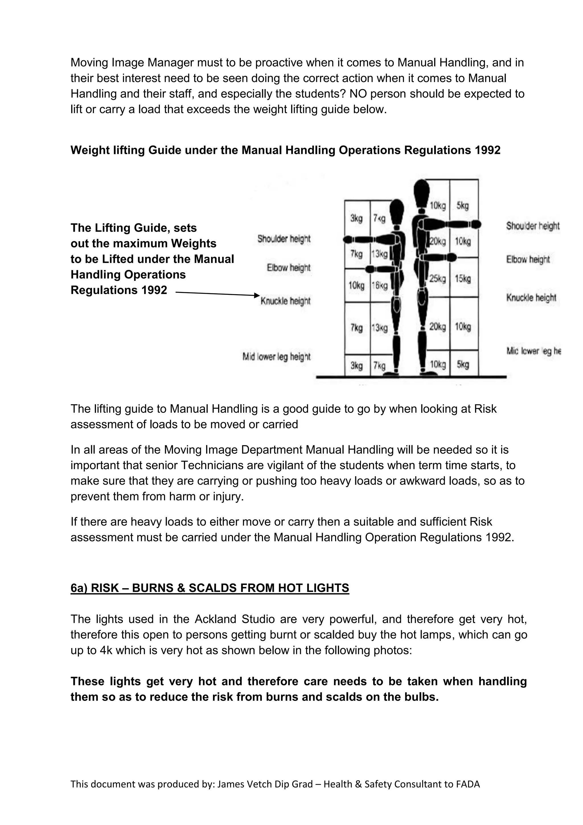 This document was produced by: James Vetch Dip Grad – Health & Safety Consultant to FADA
Moving Image Manager must to be proactive when it comes to Manual Handling, and in
their best interest need to be seen doing the correct action when it comes to Manual
Handling and their staff, and especially the students? NO person should be expected to
lift or carry a load that exceeds the weight lifting guide below.
Weight lifting Guide under the Manual Handling Operations Regulations 1992
The Lifting Guide, sets
out the maximum Weights
to be Lifted under the Manual
Handling Operations
Regulations 1992
The lifting guide to Manual Handling is a good guide to go by when looking at Risk
assessment of loads to be moved or carried
In all areas of the Moving Image Department Manual Handling will be needed so it is
important that senior Technicians are vigilant of the students when term time starts, to
make sure that they are carrying or pushing too heavy loads or awkward loads, so as to
prevent them from harm or injury.
If there are heavy loads to either move or carry then a suitable and sufficient Risk
assessment must be carried under the Manual Handling Operation Regulations 1992.
6a) RISK – BURNS & SCALDS FROM HOT LIGHTS
The lights used in the Ackland Studio are very powerful, and therefore get very hot,
therefore this open to persons getting burnt or scalded buy the hot lamps, which can go
up to 4k which is very hot as shown below in the following photos:
These lights get very hot and therefore care needs to be taken when handling
them so as to reduce the risk from burns and scalds on the bulbs.
 
