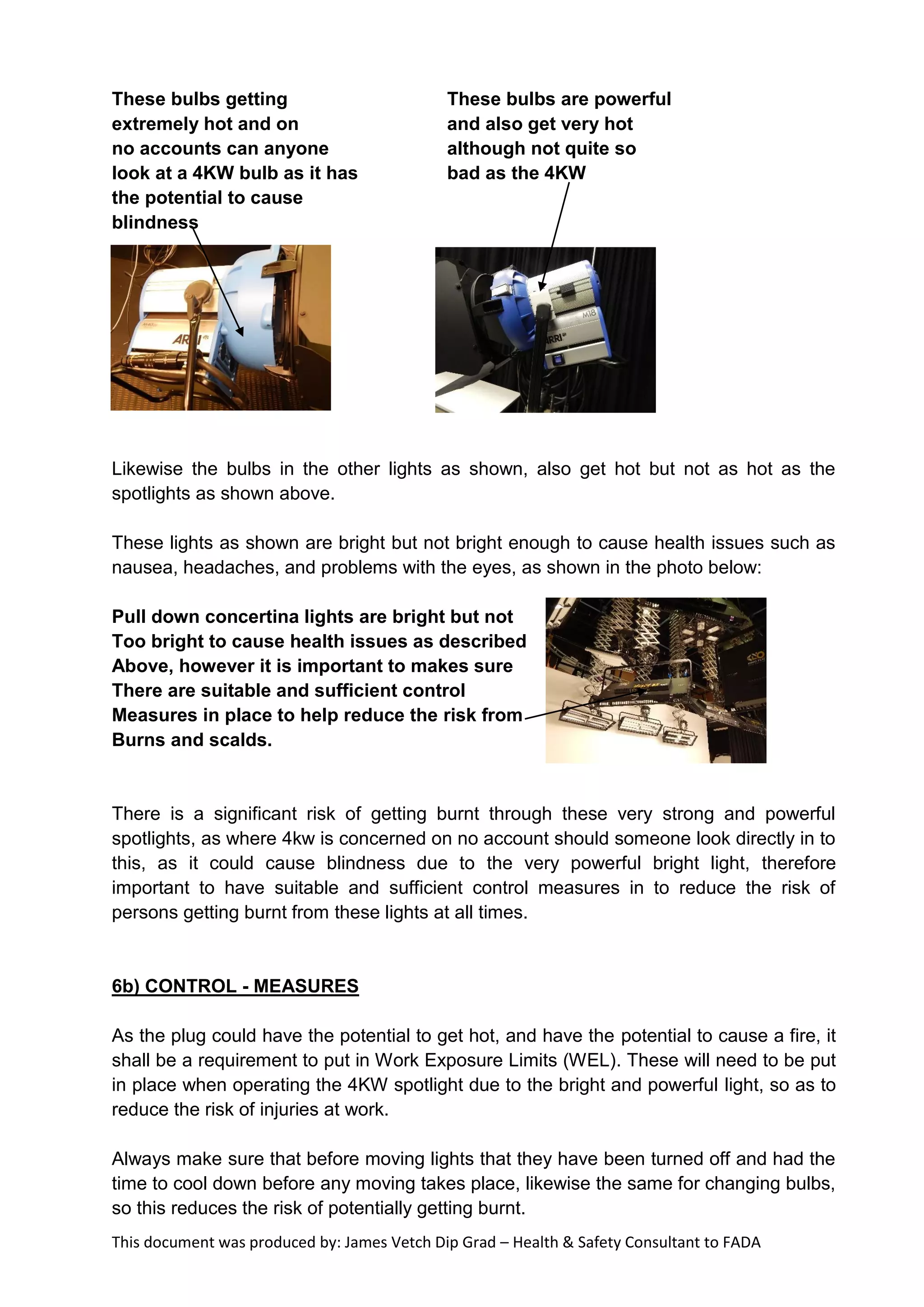 This document was produced by: James Vetch Dip Grad – Health & Safety Consultant to FADA
These bulbs getting These bulbs are powerful
extremely hot and on and also get very hot
no accounts can anyone although not quite so
look at a 4KW bulb as it has bad as the 4KW
the potential to cause
blindness
Likewise the bulbs in the other lights as shown, also get hot but not as hot as the
spotlights as shown above.
These lights as shown are bright but not bright enough to cause health issues such as
nausea, headaches, and problems with the eyes, as shown in the photo below:
Pull down concertina lights are bright but not
Too bright to cause health issues as described
Above, however it is important to makes sure
There are suitable and sufficient control
Measures in place to help reduce the risk from
Burns and scalds.
There is a significant risk of getting burnt through these very strong and powerful
spotlights, as where 4kw is concerned on no account should someone look directly in to
this, as it could cause blindness due to the very powerful bright light, therefore
important to have suitable and sufficient control measures in to reduce the risk of
persons getting burnt from these lights at all times.
6b) CONTROL - MEASURES
As the plug could have the potential to get hot, and have the potential to cause a fire, it
shall be a requirement to put in Work Exposure Limits (WEL). These will need to be put
in place when operating the 4KW spotlight due to the bright and powerful light, so as to
reduce the risk of injuries at work.
Always make sure that before moving lights that they have been turned off and had the
time to cool down before any moving takes place, likewise the same for changing bulbs,
so this reduces the risk of potentially getting burnt.
 
