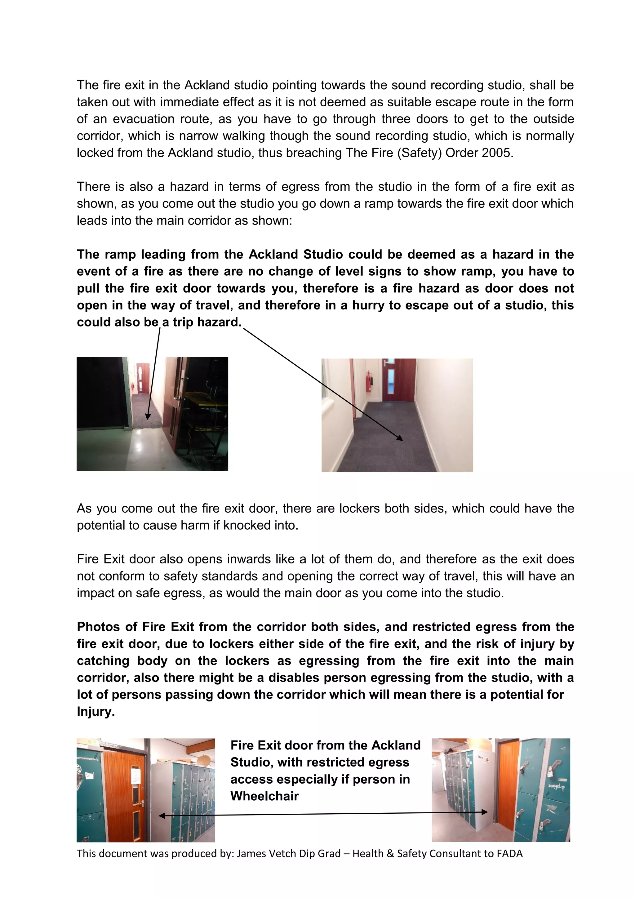 This document was produced by: James Vetch Dip Grad – Health & Safety Consultant to FADA
The fire exit in the Ackland studio pointing towards the sound recording studio, shall be
taken out with immediate effect as it is not deemed as suitable escape route in the form
of an evacuation route, as you have to go through three doors to get to the outside
corridor, which is narrow walking though the sound recording studio, which is normally
locked from the Ackland studio, thus breaching The Fire (Safety) Order 2005.
There is also a hazard in terms of egress from the studio in the form of a fire exit as
shown, as you come out the studio you go down a ramp towards the fire exit door which
leads into the main corridor as shown:
The ramp leading from the Ackland Studio could be deemed as a hazard in the
event of a fire as there are no change of level signs to show ramp, you have to
pull the fire exit door towards you, therefore is a fire hazard as door does not
open in the way of travel, and therefore in a hurry to escape out of a studio, this
could also be a trip hazard.
As you come out the fire exit door, there are lockers both sides, which could have the
potential to cause harm if knocked into.
Fire Exit door also opens inwards like a lot of them do, and therefore as the exit does
not conform to safety standards and opening the correct way of travel, this will have an
impact on safe egress, as would the main door as you come into the studio.
Photos of Fire Exit from the corridor both sides, and restricted egress from the
fire exit door, due to lockers either side of the fire exit, and the risk of injury by
catching body on the lockers as egressing from the fire exit into the main
corridor, also there might be a disables person egressing from the studio, with a
lot of persons passing down the corridor which will mean there is a potential for
Injury.
Fire Exit door from the Ackland
Studio, with restricted egress
access especially if person in
Wheelchair
 