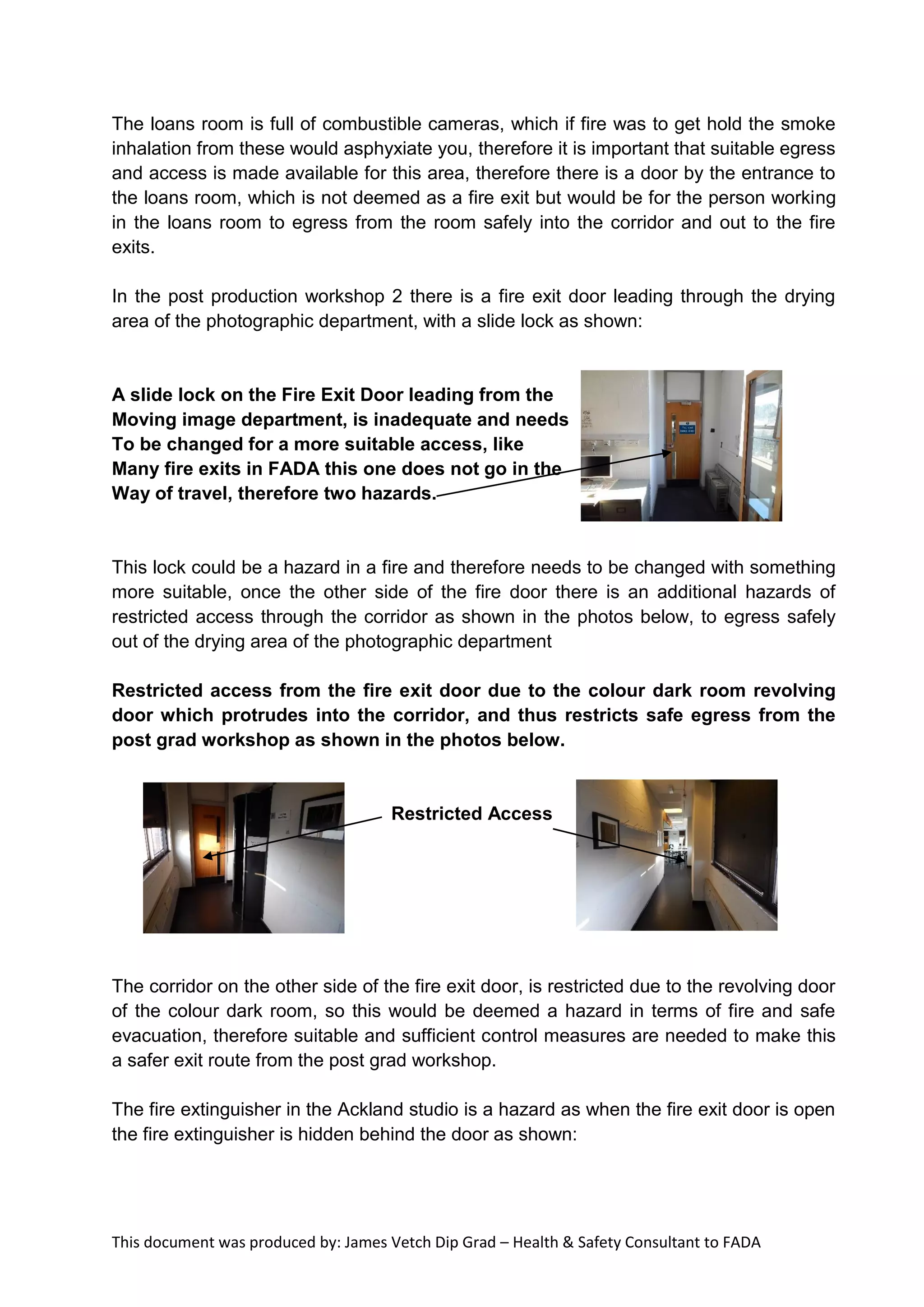 This document was produced by: James Vetch Dip Grad – Health & Safety Consultant to FADA
The loans room is full of combustible cameras, which if fire was to get hold the smoke
inhalation from these would asphyxiate you, therefore it is important that suitable egress
and access is made available for this area, therefore there is a door by the entrance to
the loans room, which is not deemed as a fire exit but would be for the person working
in the loans room to egress from the room safely into the corridor and out to the fire
exits.
In the post production workshop 2 there is a fire exit door leading through the drying
area of the photographic department, with a slide lock as shown:
A slide lock on the Fire Exit Door leading from the
Moving image department, is inadequate and needs
To be changed for a more suitable access, like
Many fire exits in FADA this one does not go in the
Way of travel, therefore two hazards.
This lock could be a hazard in a fire and therefore needs to be changed with something
more suitable, once the other side of the fire door there is an additional hazards of
restricted access through the corridor as shown in the photos below, to egress safely
out of the drying area of the photographic department
Restricted access from the fire exit door due to the colour dark room revolving
door which protrudes into the corridor, and thus restricts safe egress from the
post grad workshop as shown in the photos below.
Restricted Access
The corridor on the other side of the fire exit door, is restricted due to the revolving door
of the colour dark room, so this would be deemed a hazard in terms of fire and safe
evacuation, therefore suitable and sufficient control measures are needed to make this
a safer exit route from the post grad workshop.
The fire extinguisher in the Ackland studio is a hazard as when the fire exit door is open
the fire extinguisher is hidden behind the door as shown:
 