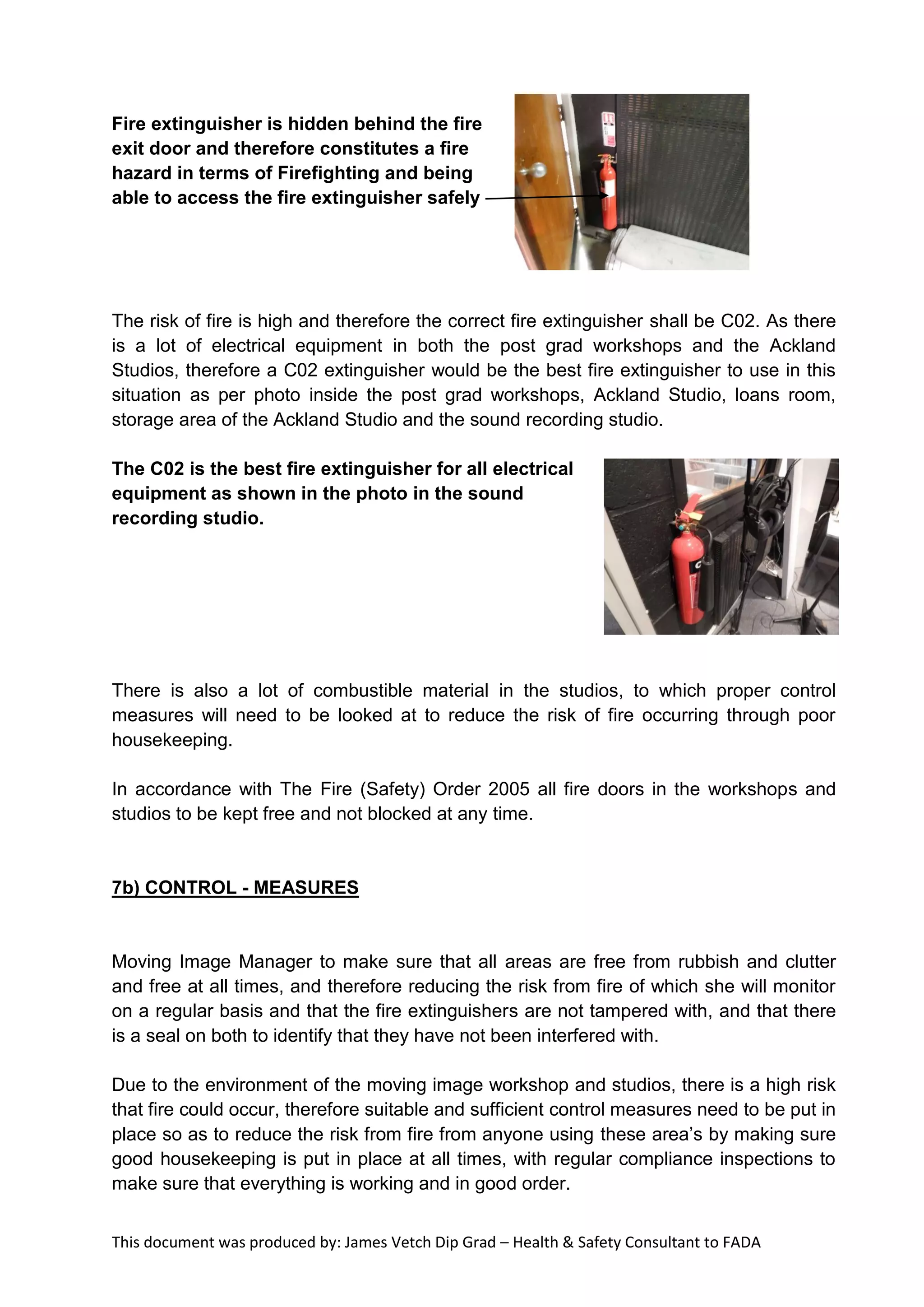 This document was produced by: James Vetch Dip Grad – Health & Safety Consultant to FADA
Fire extinguisher is hidden behind the fire
exit door and therefore constitutes a fire
hazard in terms of Firefighting and being
able to access the fire extinguisher safely
The risk of fire is high and therefore the correct fire extinguisher shall be C02. As there
is a lot of electrical equipment in both the post grad workshops and the Ackland
Studios, therefore a C02 extinguisher would be the best fire extinguisher to use in this
situation as per photo inside the post grad workshops, Ackland Studio, loans room,
storage area of the Ackland Studio and the sound recording studio.
The C02 is the best fire extinguisher for all electrical
equipment as shown in the photo in the sound
recording studio.
There is also a lot of combustible material in the studios, to which proper control
measures will need to be looked at to reduce the risk of fire occurring through poor
housekeeping.
In accordance with The Fire (Safety) Order 2005 all fire doors in the workshops and
studios to be kept free and not blocked at any time.
7b) CONTROL - MEASURES
Moving Image Manager to make sure that all areas are free from rubbish and clutter
and free at all times, and therefore reducing the risk from fire of which she will monitor
on a regular basis and that the fire extinguishers are not tampered with, and that there
is a seal on both to identify that they have not been interfered with.
Due to the environment of the moving image workshop and studios, there is a high risk
that fire could occur, therefore suitable and sufficient control measures need to be put in
place so as to reduce the risk from fire from anyone using these area’s by making sure
good housekeeping is put in place at all times, with regular compliance inspections to
make sure that everything is working and in good order.
 