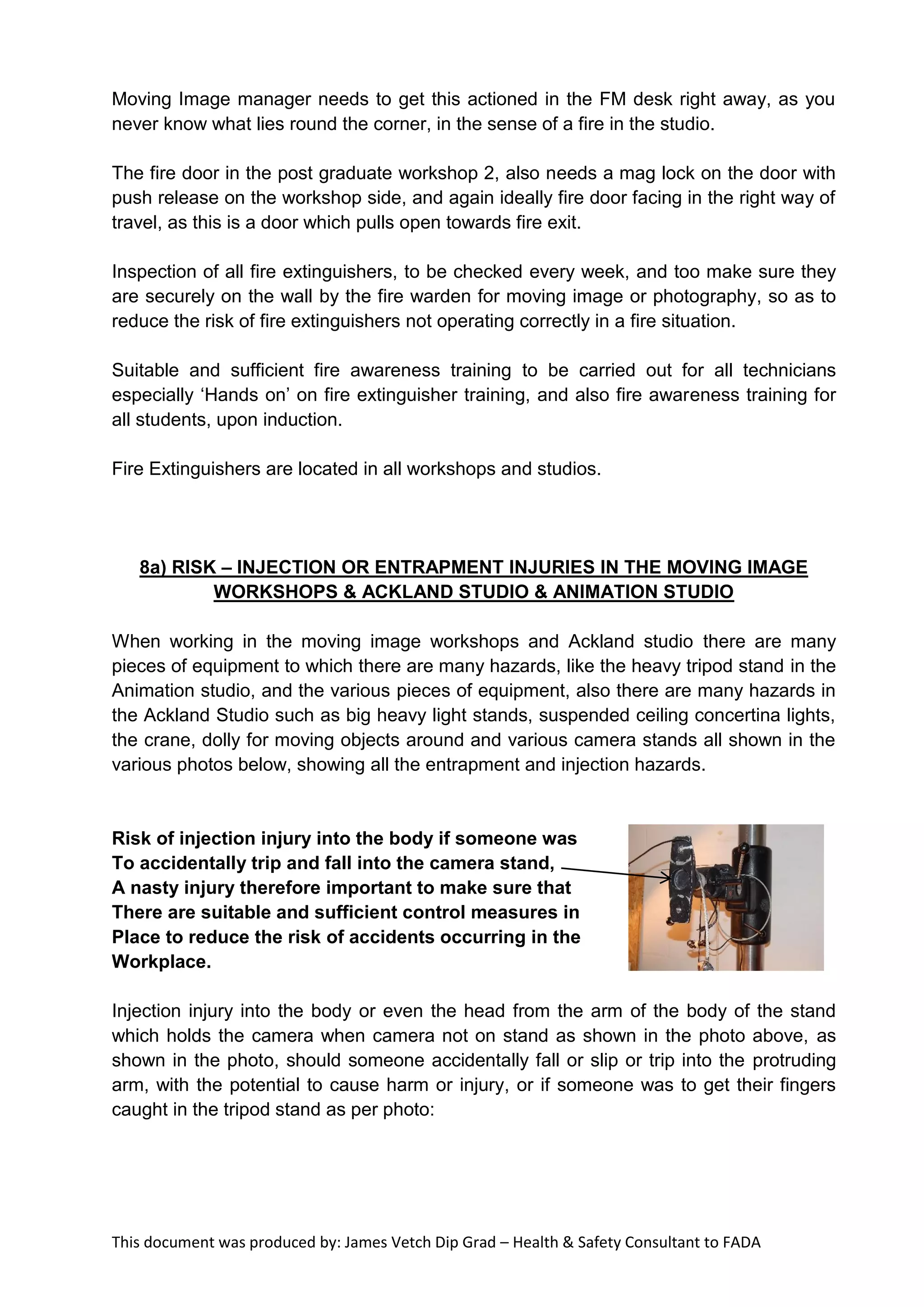This document was produced by: James Vetch Dip Grad – Health & Safety Consultant to FADA
Moving Image manager needs to get this actioned in the FM desk right away, as you
never know what lies round the corner, in the sense of a fire in the studio.
The fire door in the post graduate workshop 2, also needs a mag lock on the door with
push release on the workshop side, and again ideally fire door facing in the right way of
travel, as this is a door which pulls open towards fire exit.
Inspection of all fire extinguishers, to be checked every week, and too make sure they
are securely on the wall by the fire warden for moving image or photography, so as to
reduce the risk of fire extinguishers not operating correctly in a fire situation.
Suitable and sufficient fire awareness training to be carried out for all technicians
especially ‘Hands on’ on fire extinguisher training, and also fire awareness training for
all students, upon induction.
Fire Extinguishers are located in all workshops and studios.
8a) RISK – INJECTION OR ENTRAPMENT INJURIES IN THE MOVING IMAGE
WORKSHOPS & ACKLAND STUDIO & ANIMATION STUDIO
When working in the moving image workshops and Ackland studio there are many
pieces of equipment to which there are many hazards, like the heavy tripod stand in the
Animation studio, and the various pieces of equipment, also there are many hazards in
the Ackland Studio such as big heavy light stands, suspended ceiling concertina lights,
the crane, dolly for moving objects around and various camera stands all shown in the
various photos below, showing all the entrapment and injection hazards.
Risk of injection injury into the body if someone was
To accidentally trip and fall into the camera stand,
A nasty injury therefore important to make sure that
There are suitable and sufficient control measures in
Place to reduce the risk of accidents occurring in the
Workplace.
Injection injury into the body or even the head from the arm of the body of the stand
which holds the camera when camera not on stand as shown in the photo above, as
shown in the photo, should someone accidentally fall or slip or trip into the protruding
arm, with the potential to cause harm or injury, or if someone was to get their fingers
caught in the tripod stand as per photo:
 