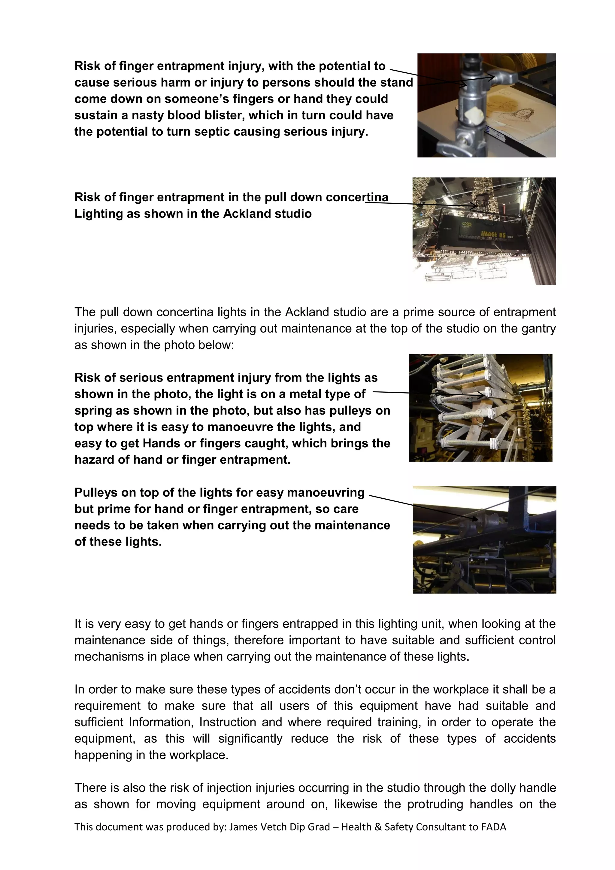 This document was produced by: James Vetch Dip Grad – Health & Safety Consultant to FADA
Risk of finger entrapment injury, with the potential to
cause serious harm or injury to persons should the stand
come down on someone’s fingers or hand they could
sustain a nasty blood blister, which in turn could have
the potential to turn septic causing serious injury.
Risk of finger entrapment in the pull down concertina
Lighting as shown in the Ackland studio
The pull down concertina lights in the Ackland studio are a prime source of entrapment
injuries, especially when carrying out maintenance at the top of the studio on the gantry
as shown in the photo below:
Risk of serious entrapment injury from the lights as
shown in the photo, the light is on a metal type of
spring as shown in the photo, but also has pulleys on
top where it is easy to manoeuvre the lights, and
easy to get Hands or fingers caught, which brings the
hazard of hand or finger entrapment.
Pulleys on top of the lights for easy manoeuvring
but prime for hand or finger entrapment, so care
needs to be taken when carrying out the maintenance
of these lights.
It is very easy to get hands or fingers entrapped in this lighting unit, when looking at the
maintenance side of things, therefore important to have suitable and sufficient control
mechanisms in place when carrying out the maintenance of these lights.
In order to make sure these types of accidents don’t occur in the workplace it shall be a
requirement to make sure that all users of this equipment have had suitable and
sufficient Information, Instruction and where required training, in order to operate the
equipment, as this will significantly reduce the risk of these types of accidents
happening in the workplace.
There is also the risk of injection injuries occurring in the studio through the dolly handle
as shown for moving equipment around on, likewise the protruding handles on the
 