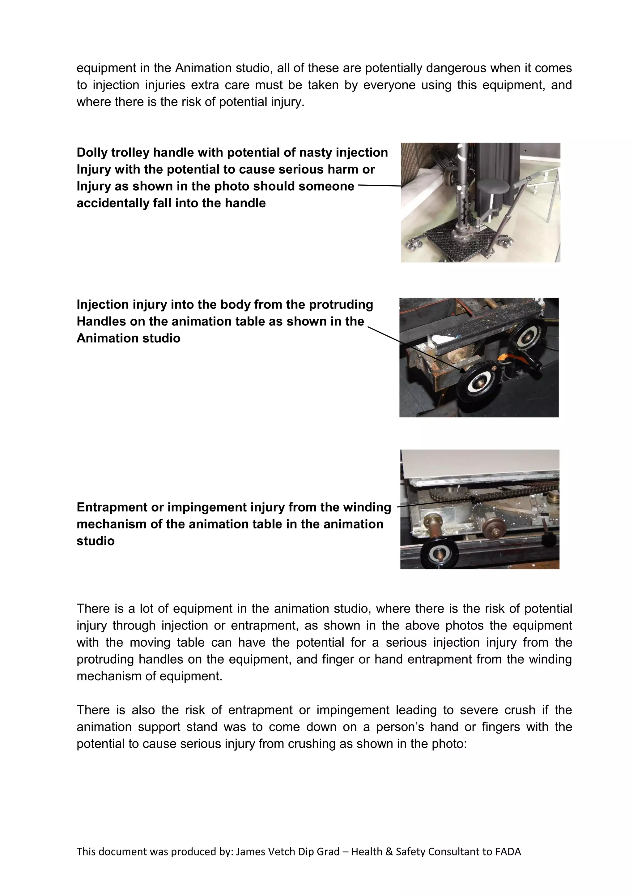 This document was produced by: James Vetch Dip Grad – Health & Safety Consultant to FADA
equipment in the Animation studio, all of these are potentially dangerous when it comes
to injection injuries extra care must be taken by everyone using this equipment, and
where there is the risk of potential injury.
Dolly trolley handle with potential of nasty injection
Injury with the potential to cause serious harm or
Injury as shown in the photo should someone
accidentally fall into the handle
Injection injury into the body from the protruding
Handles on the animation table as shown in the
Animation studio
Entrapment or impingement injury from the winding
mechanism of the animation table in the animation
studio
There is a lot of equipment in the animation studio, where there is the risk of potential
injury through injection or entrapment, as shown in the above photos the equipment
with the moving table can have the potential for a serious injection injury from the
protruding handles on the equipment, and finger or hand entrapment from the winding
mechanism of equipment.
There is also the risk of entrapment or impingement leading to severe crush if the
animation support stand was to come down on a person’s hand or fingers with the
potential to cause serious injury from crushing as shown in the photo:
 
