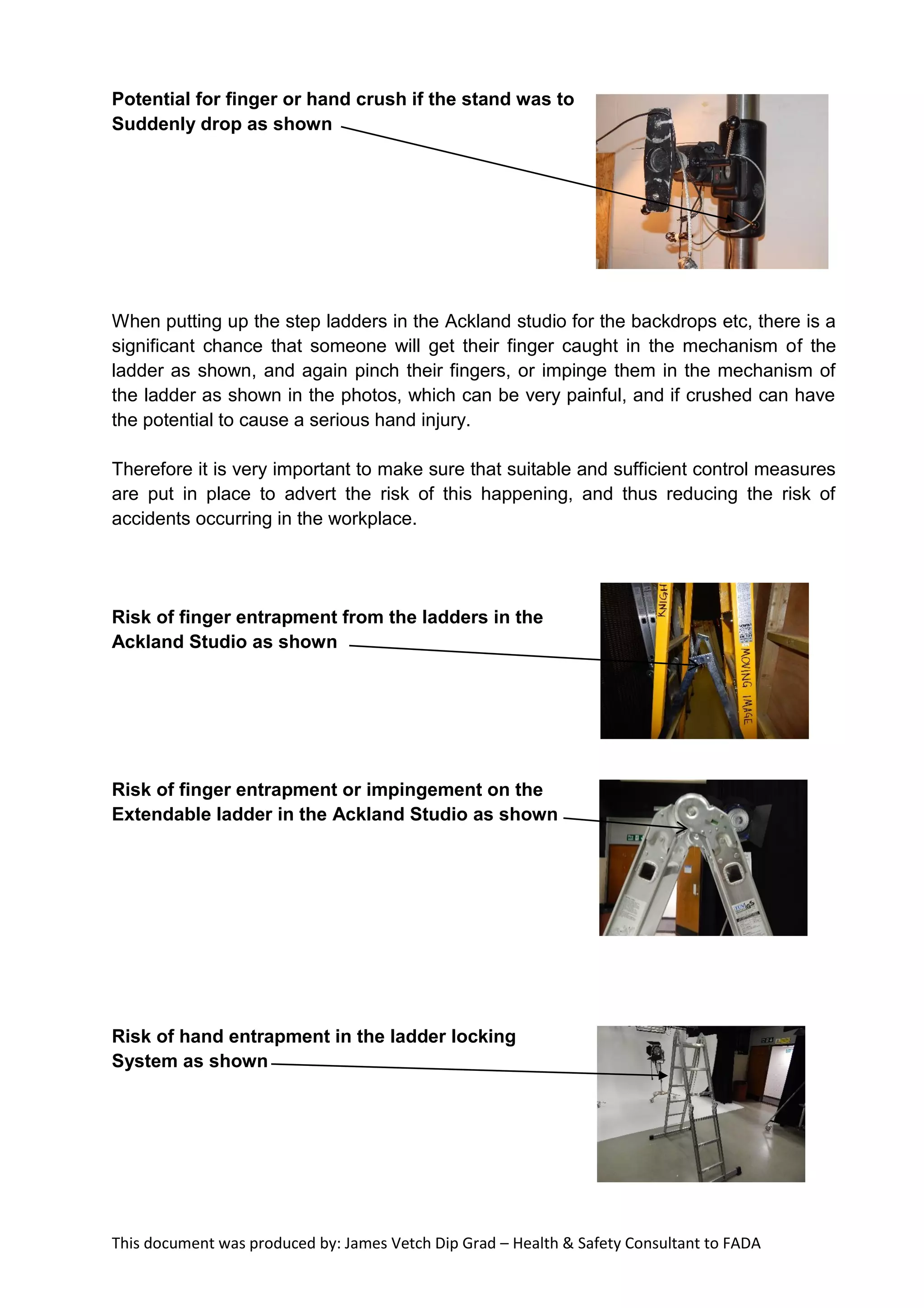 This document was produced by: James Vetch Dip Grad – Health & Safety Consultant to FADA
Potential for finger or hand crush if the stand was to
Suddenly drop as shown
When putting up the step ladders in the Ackland studio for the backdrops etc, there is a
significant chance that someone will get their finger caught in the mechanism of the
ladder as shown, and again pinch their fingers, or impinge them in the mechanism of
the ladder as shown in the photos, which can be very painful, and if crushed can have
the potential to cause a serious hand injury.
Therefore it is very important to make sure that suitable and sufficient control measures
are put in place to advert the risk of this happening, and thus reducing the risk of
accidents occurring in the workplace.
Risk of finger entrapment from the ladders in the
Ackland Studio as shown
Risk of finger entrapment or impingement on the
Extendable ladder in the Ackland Studio as shown
Risk of hand entrapment in the ladder locking
System as shown
 