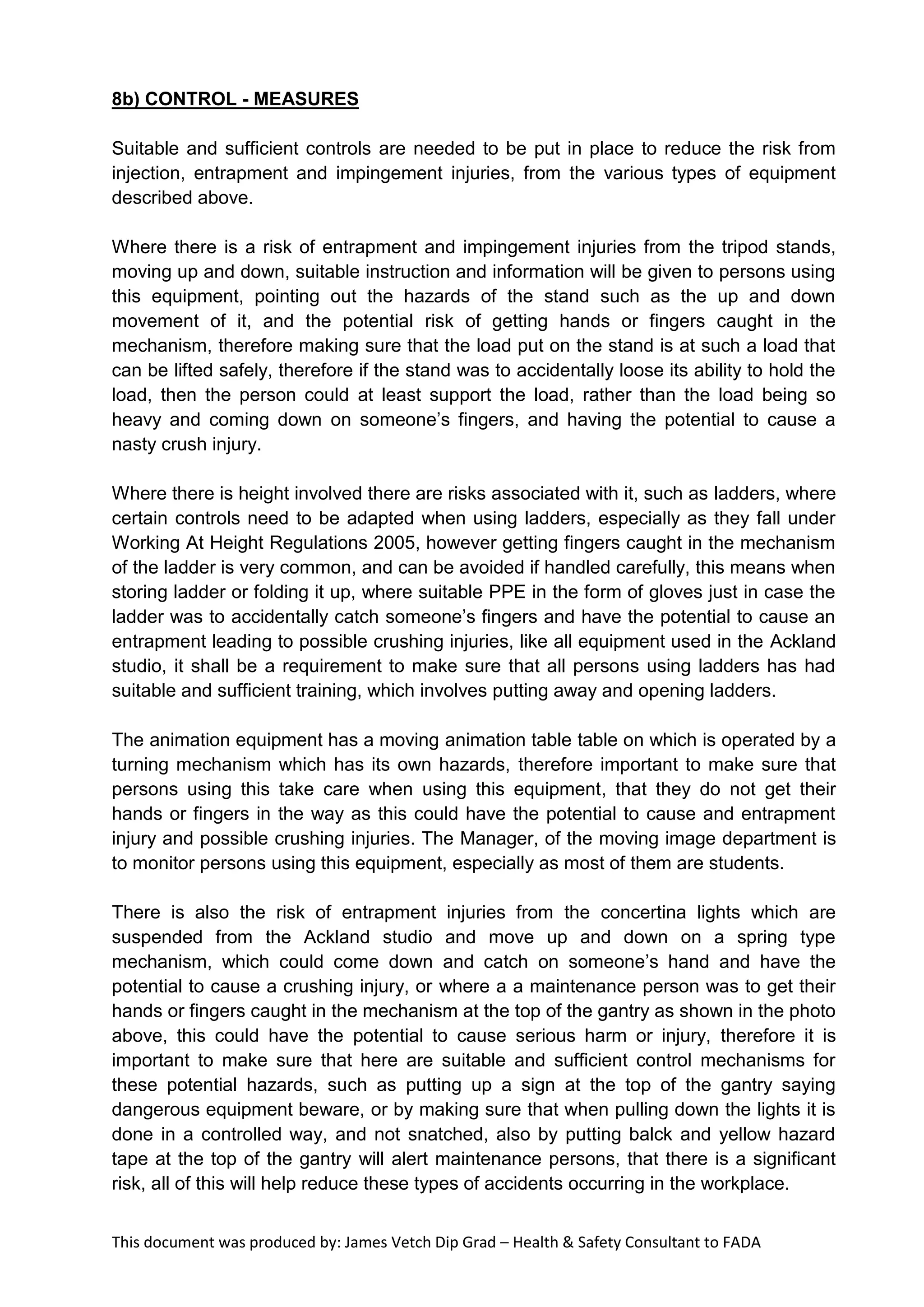 This document was produced by: James Vetch Dip Grad – Health & Safety Consultant to FADA
8b) CONTROL - MEASURES
Suitable and sufficient controls are needed to be put in place to reduce the risk from
injection, entrapment and impingement injuries, from the various types of equipment
described above.
Where there is a risk of entrapment and impingement injuries from the tripod stands,
moving up and down, suitable instruction and information will be given to persons using
this equipment, pointing out the hazards of the stand such as the up and down
movement of it, and the potential risk of getting hands or fingers caught in the
mechanism, therefore making sure that the load put on the stand is at such a load that
can be lifted safely, therefore if the stand was to accidentally loose its ability to hold the
load, then the person could at least support the load, rather than the load being so
heavy and coming down on someone’s fingers, and having the potential to cause a
nasty crush injury.
Where there is height involved there are risks associated with it, such as ladders, where
certain controls need to be adapted when using ladders, especially as they fall under
Working At Height Regulations 2005, however getting fingers caught in the mechanism
of the ladder is very common, and can be avoided if handled carefully, this means when
storing ladder or folding it up, where suitable PPE in the form of gloves just in case the
ladder was to accidentally catch someone’s fingers and have the potential to cause an
entrapment leading to possible crushing injuries, like all equipment used in the Ackland
studio, it shall be a requirement to make sure that all persons using ladders has had
suitable and sufficient training, which involves putting away and opening ladders.
The animation equipment has a moving animation table table on which is operated by a
turning mechanism which has its own hazards, therefore important to make sure that
persons using this take care when using this equipment, that they do not get their
hands or fingers in the way as this could have the potential to cause and entrapment
injury and possible crushing injuries. The Manager, of the moving image department is
to monitor persons using this equipment, especially as most of them are students.
There is also the risk of entrapment injuries from the concertina lights which are
suspended from the Ackland studio and move up and down on a spring type
mechanism, which could come down and catch on someone’s hand and have the
potential to cause a crushing injury, or where a a maintenance person was to get their
hands or fingers caught in the mechanism at the top of the gantry as shown in the photo
above, this could have the potential to cause serious harm or injury, therefore it is
important to make sure that here are suitable and sufficient control mechanisms for
these potential hazards, such as putting up a sign at the top of the gantry saying
dangerous equipment beware, or by making sure that when pulling down the lights it is
done in a controlled way, and not snatched, also by putting balck and yellow hazard
tape at the top of the gantry will alert maintenance persons, that there is a significant
risk, all of this will help reduce these types of accidents occurring in the workplace.
 