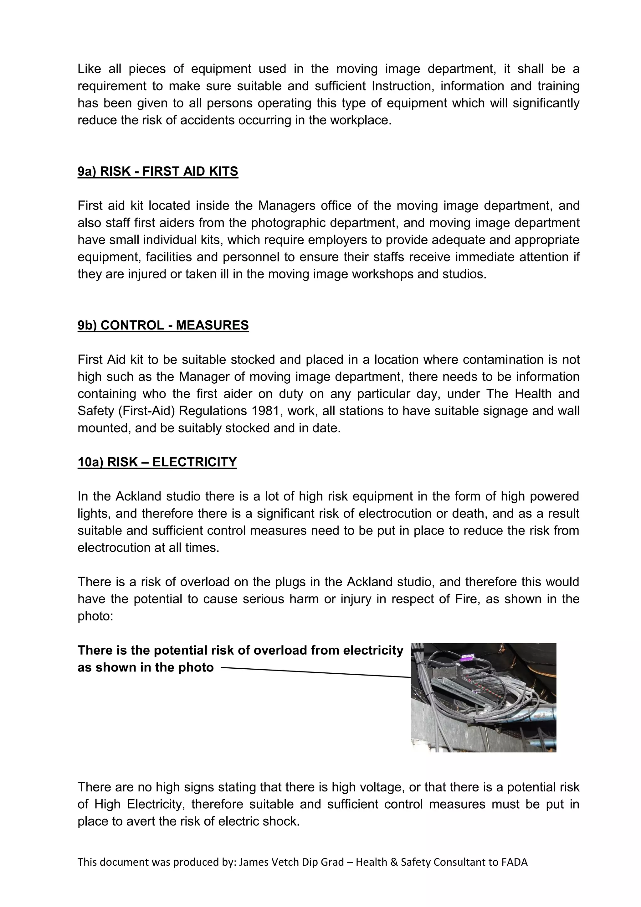 This document was produced by: James Vetch Dip Grad – Health & Safety Consultant to FADA
Like all pieces of equipment used in the moving image department, it shall be a
requirement to make sure suitable and sufficient Instruction, information and training
has been given to all persons operating this type of equipment which will significantly
reduce the risk of accidents occurring in the workplace.
9a) RISK - FIRST AID KITS
First aid kit located inside the Managers office of the moving image department, and
also staff first aiders from the photographic department, and moving image department
have small individual kits, which require employers to provide adequate and appropriate
equipment, facilities and personnel to ensure their staffs receive immediate attention if
they are injured or taken ill in the moving image workshops and studios.
9b) CONTROL - MEASURES
First Aid kit to be suitable stocked and placed in a location where contamination is not
high such as the Manager of moving image department, there needs to be information
containing who the first aider on duty on any particular day, under The Health and
Safety (First-Aid) Regulations 1981, work, all stations to have suitable signage and wall
mounted, and be suitably stocked and in date.
10a) RISK – ELECTRICITY
In the Ackland studio there is a lot of high risk equipment in the form of high powered
lights, and therefore there is a significant risk of electrocution or death, and as a result
suitable and sufficient control measures need to be put in place to reduce the risk from
electrocution at all times.
There is a risk of overload on the plugs in the Ackland studio, and therefore this would
have the potential to cause serious harm or injury in respect of Fire, as shown in the
photo:
There is the potential risk of overload from electricity
as shown in the photo
There are no high signs stating that there is high voltage, or that there is a potential risk
of High Electricity, therefore suitable and sufficient control measures must be put in
place to avert the risk of electric shock.
 