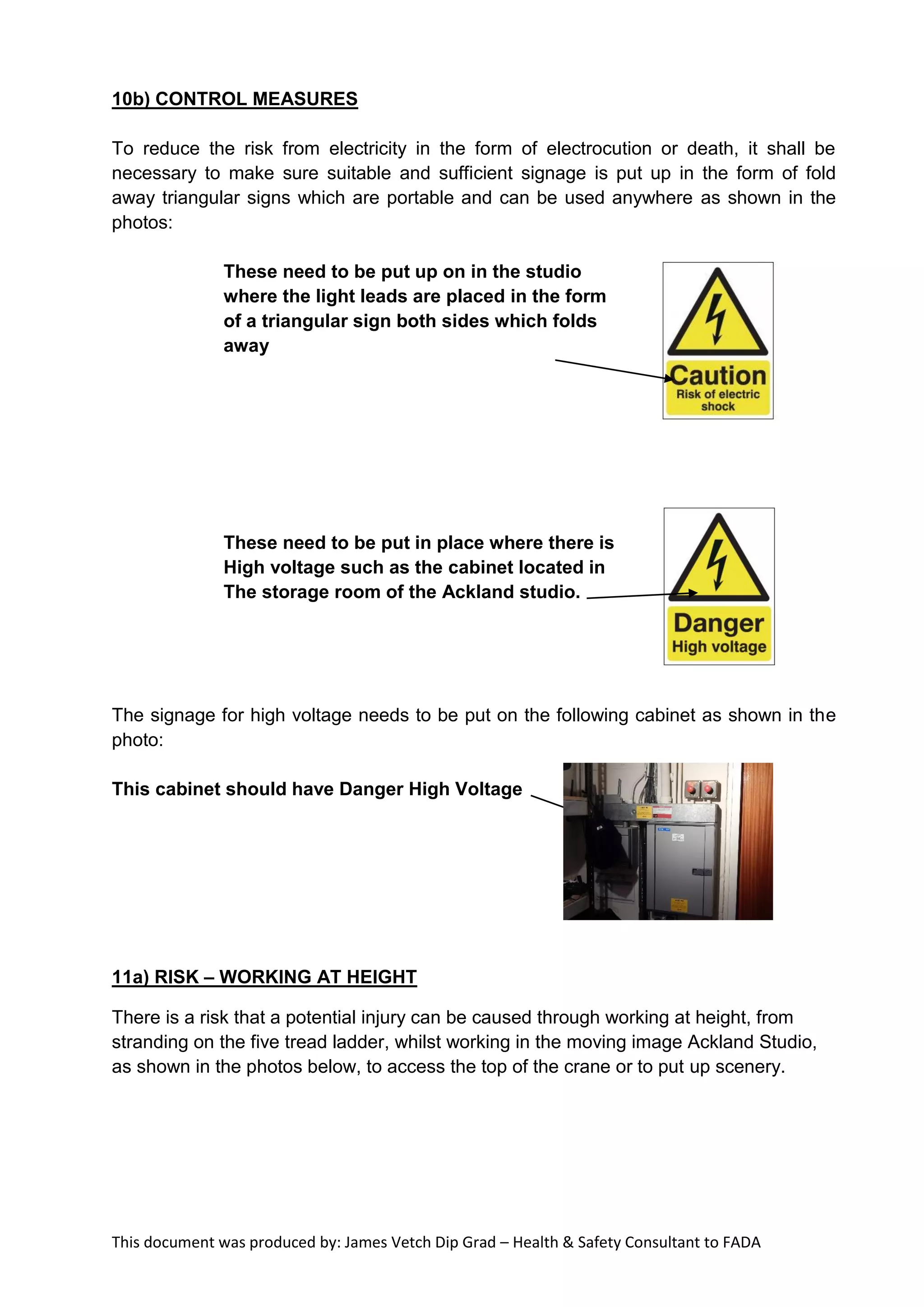 This document was produced by: James Vetch Dip Grad – Health & Safety Consultant to FADA
10b) CONTROL MEASURES
To reduce the risk from electricity in the form of electrocution or death, it shall be
necessary to make sure suitable and sufficient signage is put up in the form of fold
away triangular signs which are portable and can be used anywhere as shown in the
photos:
These need to be put up on in the studio
where the light leads are placed in the form
of a triangular sign both sides which folds
away
These need to be put in place where there is
High voltage such as the cabinet located in
The storage room of the Ackland studio.
The signage for high voltage needs to be put on the following cabinet as shown in the
photo:
This cabinet should have Danger High Voltage
11a) RISK – WORKING AT HEIGHT
There is a risk that a potential injury can be caused through working at height, from
stranding on the five tread ladder, whilst working in the moving image Ackland Studio,
as shown in the photos below, to access the top of the crane or to put up scenery.
 