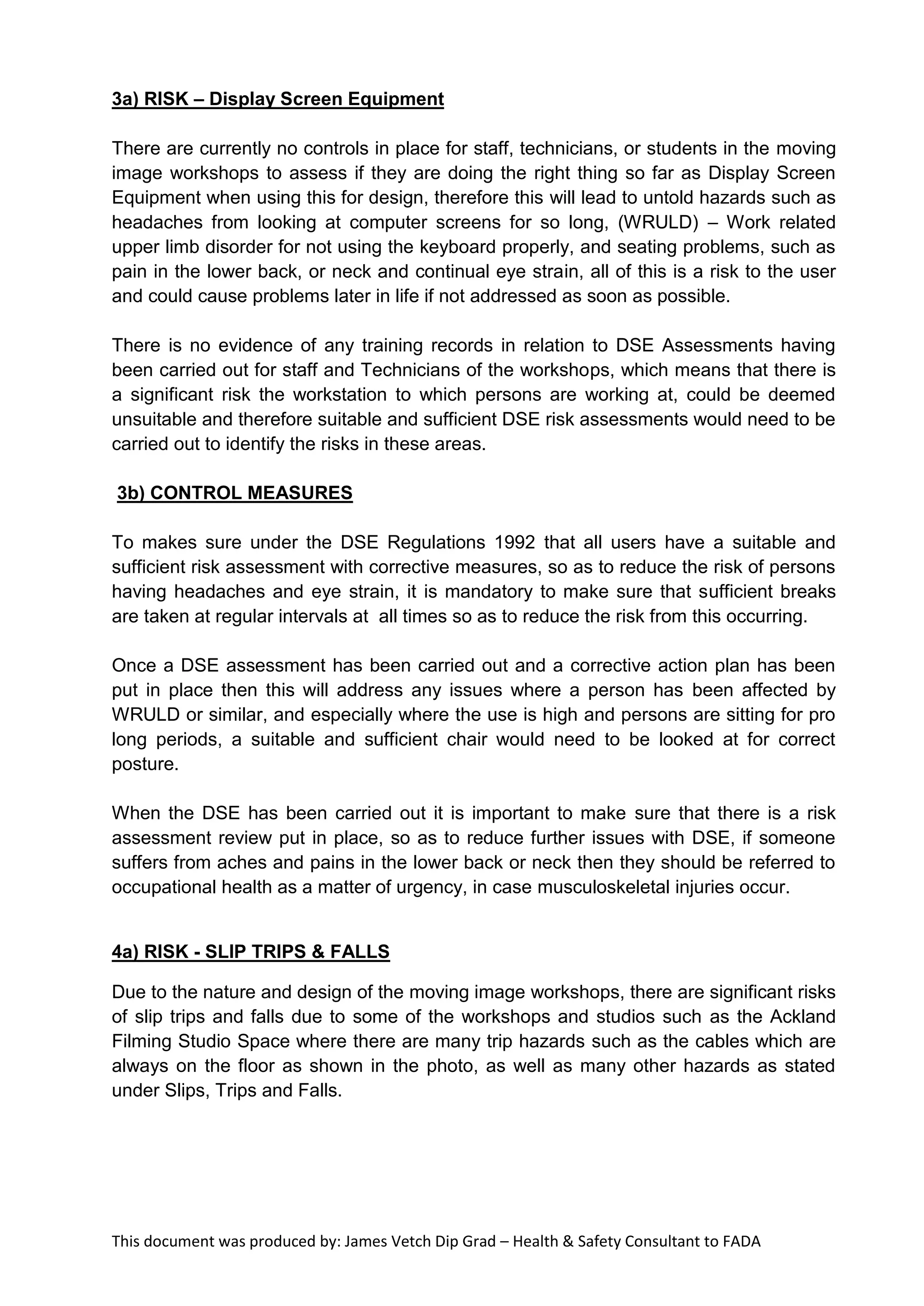 This document was produced by: James Vetch Dip Grad – Health & Safety Consultant to FADA
3a) RISK – Display Screen Equipment
There are currently no controls in place for staff, technicians, or students in the moving
image workshops to assess if they are doing the right thing so far as Display Screen
Equipment when using this for design, therefore this will lead to untold hazards such as
headaches from looking at computer screens for so long, (WRULD) – Work related
upper limb disorder for not using the keyboard properly, and seating problems, such as
pain in the lower back, or neck and continual eye strain, all of this is a risk to the user
and could cause problems later in life if not addressed as soon as possible.
There is no evidence of any training records in relation to DSE Assessments having
been carried out for staff and Technicians of the workshops, which means that there is
a significant risk the workstation to which persons are working at, could be deemed
unsuitable and therefore suitable and sufficient DSE risk assessments would need to be
carried out to identify the risks in these areas.
3b) CONTROL MEASURES
To makes sure under the DSE Regulations 1992 that all users have a suitable and
sufficient risk assessment with corrective measures, so as to reduce the risk of persons
having headaches and eye strain, it is mandatory to make sure that sufficient breaks
are taken at regular intervals at all times so as to reduce the risk from this occurring.
Once a DSE assessment has been carried out and a corrective action plan has been
put in place then this will address any issues where a person has been affected by
WRULD or similar, and especially where the use is high and persons are sitting for pro
long periods, a suitable and sufficient chair would need to be looked at for correct
posture.
When the DSE has been carried out it is important to make sure that there is a risk
assessment review put in place, so as to reduce further issues with DSE, if someone
suffers from aches and pains in the lower back or neck then they should be referred to
occupational health as a matter of urgency, in case musculoskeletal injuries occur.
4a) RISK - SLIP TRIPS & FALLS
Due to the nature and design of the moving image workshops, there are significant risks
of slip trips and falls due to some of the workshops and studios such as the Ackland
Filming Studio Space where there are many trip hazards such as the cables which are
always on the floor as shown in the photo, as well as many other hazards as stated
under Slips, Trips and Falls.
 