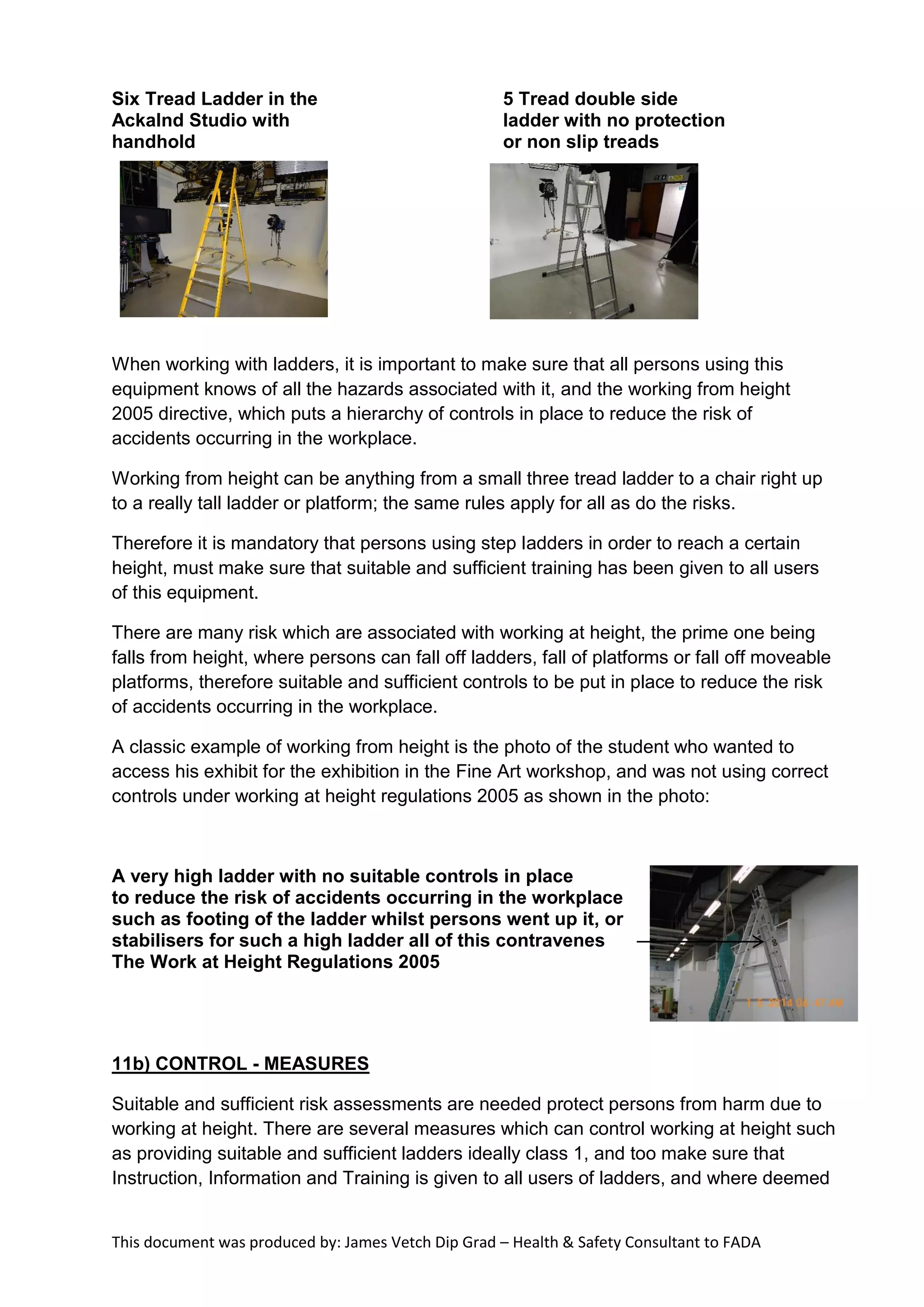 This document was produced by: James Vetch Dip Grad – Health & Safety Consultant to FADA
Six Tread Ladder in the 5 Tread double side
Ackalnd Studio with ladder with no protection
handhold or non slip treads
When working with ladders, it is important to make sure that all persons using this
equipment knows of all the hazards associated with it, and the working from height
2005 directive, which puts a hierarchy of controls in place to reduce the risk of
accidents occurring in the workplace.
Working from height can be anything from a small three tread ladder to a chair right up
to a really tall ladder or platform; the same rules apply for all as do the risks.
Therefore it is mandatory that persons using step ladders in order to reach a certain
height, must make sure that suitable and sufficient training has been given to all users
of this equipment.
There are many risk which are associated with working at height, the prime one being
falls from height, where persons can fall off ladders, fall of platforms or fall off moveable
platforms, therefore suitable and sufficient controls to be put in place to reduce the risk
of accidents occurring in the workplace.
A classic example of working from height is the photo of the student who wanted to
access his exhibit for the exhibition in the Fine Art workshop, and was not using correct
controls under working at height regulations 2005 as shown in the photo:
A very high ladder with no suitable controls in place
to reduce the risk of accidents occurring in the workplace
such as footing of the ladder whilst persons went up it, or
stabilisers for such a high ladder all of this contravenes
The Work at Height Regulations 2005
11b) CONTROL - MEASURES
Suitable and sufficient risk assessments are needed protect persons from harm due to
working at height. There are several measures which can control working at height such
as providing suitable and sufficient ladders ideally class 1, and too make sure that
Instruction, Information and Training is given to all users of ladders, and where deemed
 