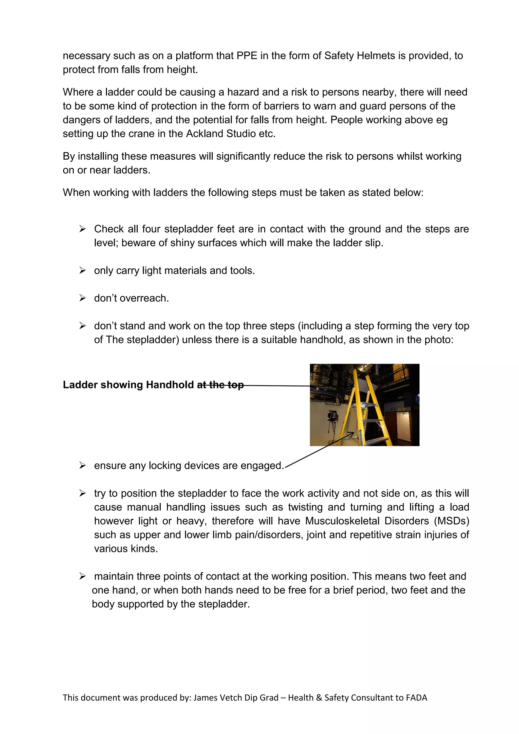 This document was produced by: James Vetch Dip Grad – Health & Safety Consultant to FADA
necessary such as on a platform that PPE in the form of Safety Helmets is provided, to
protect from falls from height.
Where a ladder could be causing a hazard and a risk to persons nearby, there will need
to be some kind of protection in the form of barriers to warn and guard persons of the
dangers of ladders, and the potential for falls from height. People working above eg
setting up the crane in the Ackland Studio etc.
By installing these measures will significantly reduce the risk to persons whilst working
on or near ladders.
When working with ladders the following steps must be taken as stated below:
 Check all four stepladder feet are in contact with the ground and the steps are
level; beware of shiny surfaces which will make the ladder slip.
 only carry light materials and tools.
 don’t overreach.
 don’t stand and work on the top three steps (including a step forming the very top
of The stepladder) unless there is a suitable handhold, as shown in the photo:
Ladder showing Handhold at the top
 ensure any locking devices are engaged.
 try to position the stepladder to face the work activity and not side on, as this will
cause manual handling issues such as twisting and turning and lifting a load
however light or heavy, therefore will have Musculoskeletal Disorders (MSDs)
such as upper and lower limb pain/disorders, joint and repetitive strain injuries of
various kinds.
 maintain three points of contact at the working position. This means two feet and
one hand, or when both hands need to be free for a brief period, two feet and the
body supported by the stepladder.
 