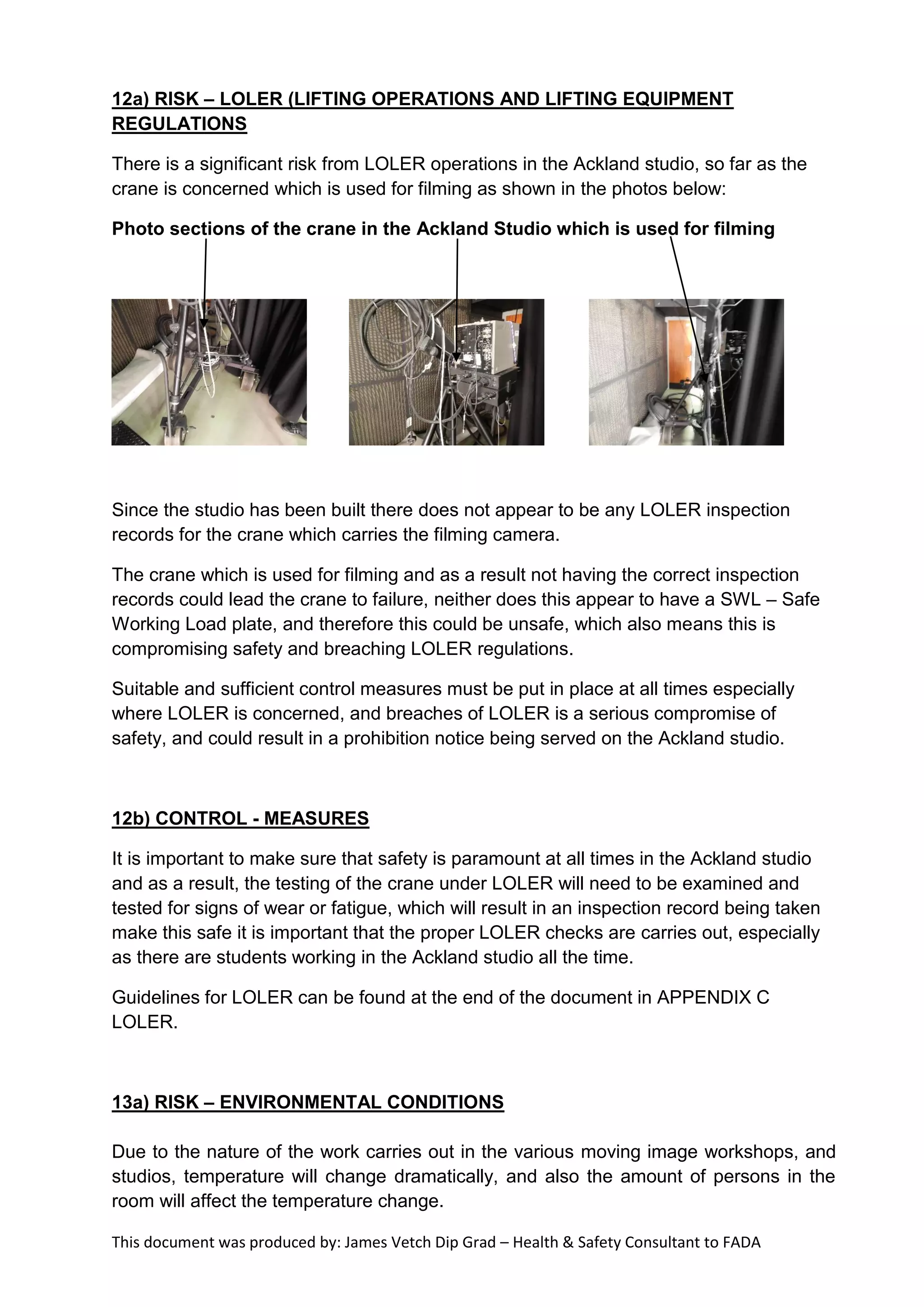 This document was produced by: James Vetch Dip Grad – Health & Safety Consultant to FADA
12a) RISK – LOLER (LIFTING OPERATIONS AND LIFTING EQUIPMENT
REGULATIONS
There is a significant risk from LOLER operations in the Ackland studio, so far as the
crane is concerned which is used for filming as shown in the photos below:
Photo sections of the crane in the Ackland Studio which is used for filming
Since the studio has been built there does not appear to be any LOLER inspection
records for the crane which carries the filming camera.
The crane which is used for filming and as a result not having the correct inspection
records could lead the crane to failure, neither does this appear to have a SWL – Safe
Working Load plate, and therefore this could be unsafe, which also means this is
compromising safety and breaching LOLER regulations.
Suitable and sufficient control measures must be put in place at all times especially
where LOLER is concerned, and breaches of LOLER is a serious compromise of
safety, and could result in a prohibition notice being served on the Ackland studio.
12b) CONTROL - MEASURES
It is important to make sure that safety is paramount at all times in the Ackland studio
and as a result, the testing of the crane under LOLER will need to be examined and
tested for signs of wear or fatigue, which will result in an inspection record being taken
make this safe it is important that the proper LOLER checks are carries out, especially
as there are students working in the Ackland studio all the time.
Guidelines for LOLER can be found at the end of the document in APPENDIX C
LOLER.
13a) RISK – ENVIRONMENTAL CONDITIONS
Due to the nature of the work carries out in the various moving image workshops, and
studios, temperature will change dramatically, and also the amount of persons in the
room will affect the temperature change.
 