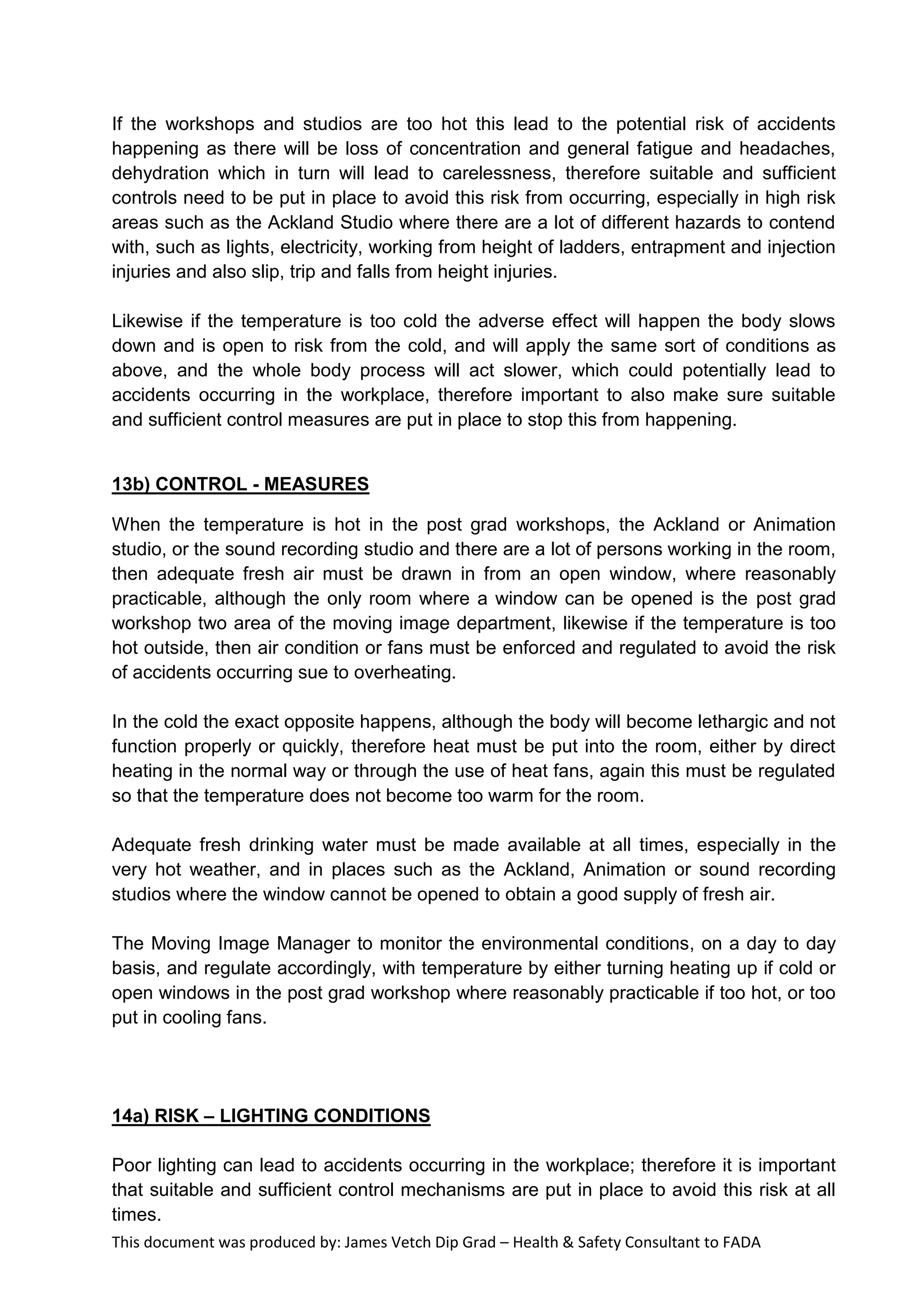 This document was produced by: James Vetch Dip Grad – Health & Safety Consultant to FADA
If the workshops and studios are too hot this lead to the potential risk of accidents
happening as there will be loss of concentration and general fatigue and headaches,
dehydration which in turn will lead to carelessness, therefore suitable and sufficient
controls need to be put in place to avoid this risk from occurring, especially in high risk
areas such as the Ackland Studio where there are a lot of different hazards to contend
with, such as lights, electricity, working from height of ladders, entrapment and injection
injuries and also slip, trip and falls from height injuries.
Likewise if the temperature is too cold the adverse effect will happen the body slows
down and is open to risk from the cold, and will apply the same sort of conditions as
above, and the whole body process will act slower, which could potentially lead to
accidents occurring in the workplace, therefore important to also make sure suitable
and sufficient control measures are put in place to stop this from happening.
13b) CONTROL - MEASURES
When the temperature is hot in the post grad workshops, the Ackland or Animation
studio, or the sound recording studio and there are a lot of persons working in the room,
then adequate fresh air must be drawn in from an open window, where reasonably
practicable, although the only room where a window can be opened is the post grad
workshop two area of the moving image department, likewise if the temperature is too
hot outside, then air condition or fans must be enforced and regulated to avoid the risk
of accidents occurring sue to overheating.
In the cold the exact opposite happens, although the body will become lethargic and not
function properly or quickly, therefore heat must be put into the room, either by direct
heating in the normal way or through the use of heat fans, again this must be regulated
so that the temperature does not become too warm for the room.
Adequate fresh drinking water must be made available at all times, especially in the
very hot weather, and in places such as the Ackland, Animation or sound recording
studios where the window cannot be opened to obtain a good supply of fresh air.
The Moving Image Manager to monitor the environmental conditions, on a day to day
basis, and regulate accordingly, with temperature by either turning heating up if cold or
open windows in the post grad workshop where reasonably practicable if too hot, or too
put in cooling fans.
14a) RISK – LIGHTING CONDITIONS
Poor lighting can lead to accidents occurring in the workplace; therefore it is important
that suitable and sufficient control mechanisms are put in place to avoid this risk at all
times.
 