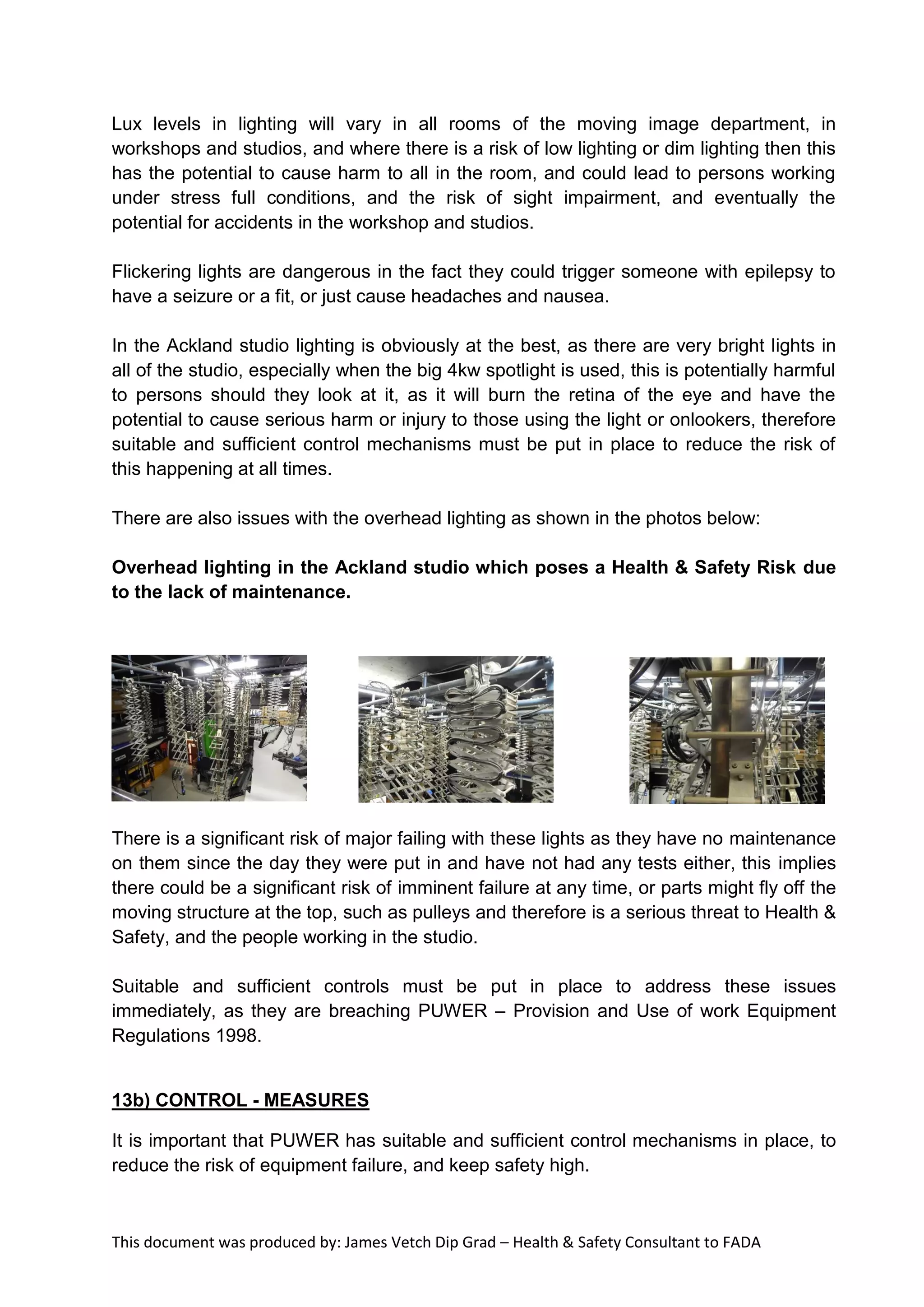 This document was produced by: James Vetch Dip Grad – Health & Safety Consultant to FADA
Lux levels in lighting will vary in all rooms of the moving image department, in
workshops and studios, and where there is a risk of low lighting or dim lighting then this
has the potential to cause harm to all in the room, and could lead to persons working
under stress full conditions, and the risk of sight impairment, and eventually the
potential for accidents in the workshop and studios.
Flickering lights are dangerous in the fact they could trigger someone with epilepsy to
have a seizure or a fit, or just cause headaches and nausea.
In the Ackland studio lighting is obviously at the best, as there are very bright lights in
all of the studio, especially when the big 4kw spotlight is used, this is potentially harmful
to persons should they look at it, as it will burn the retina of the eye and have the
potential to cause serious harm or injury to those using the light or onlookers, therefore
suitable and sufficient control mechanisms must be put in place to reduce the risk of
this happening at all times.
There are also issues with the overhead lighting as shown in the photos below:
Overhead lighting in the Ackland studio which poses a Health & Safety Risk due
to the lack of maintenance.
There is a significant risk of major failing with these lights as they have no maintenance
on them since the day they were put in and have not had any tests either, this implies
there could be a significant risk of imminent failure at any time, or parts might fly off the
moving structure at the top, such as pulleys and therefore is a serious threat to Health &
Safety, and the people working in the studio.
Suitable and sufficient controls must be put in place to address these issues
immediately, as they are breaching PUWER – Provision and Use of work Equipment
Regulations 1998.
13b) CONTROL - MEASURES
It is important that PUWER has suitable and sufficient control mechanisms in place, to
reduce the risk of equipment failure, and keep safety high.
 