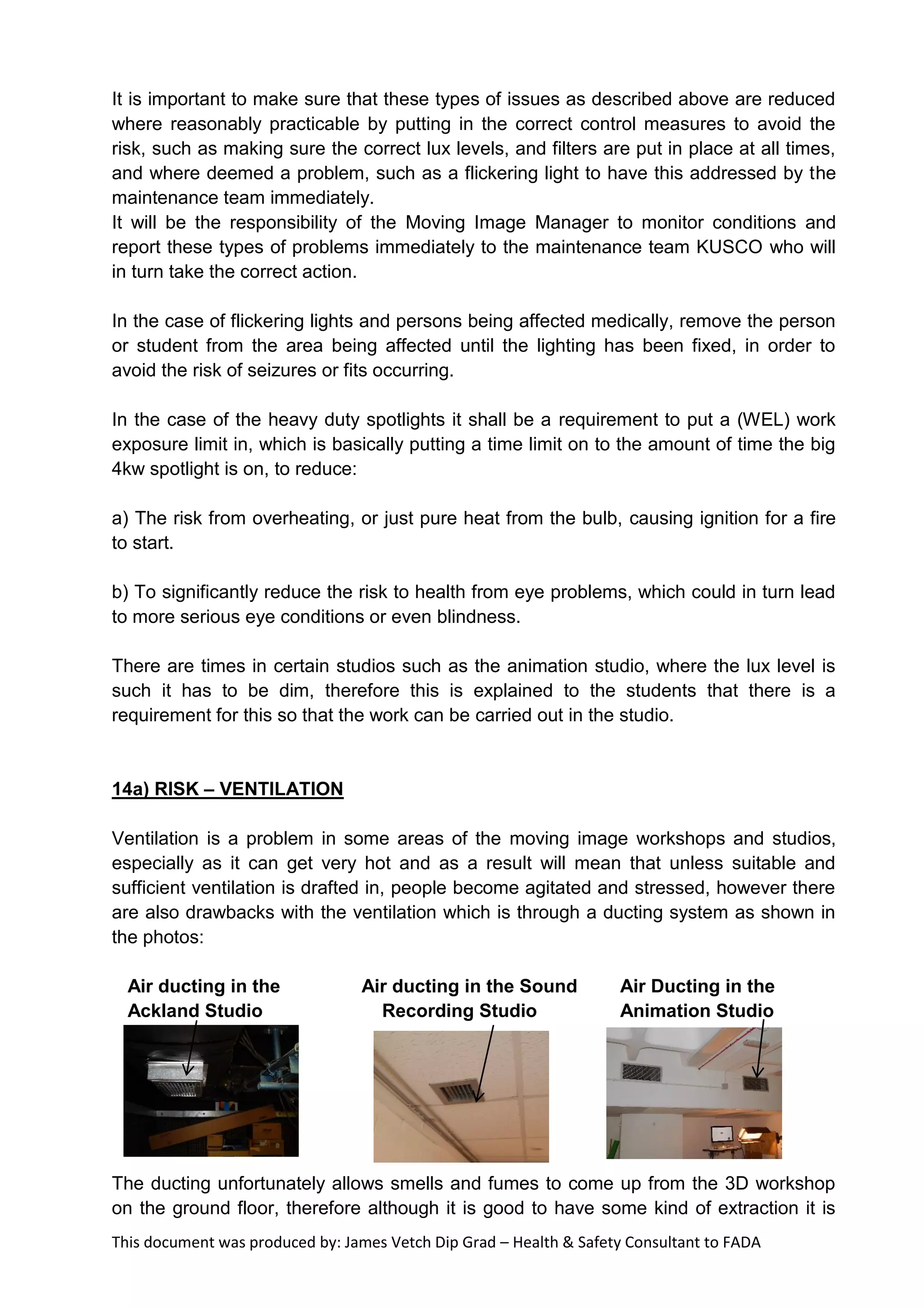 This document was produced by: James Vetch Dip Grad – Health & Safety Consultant to FADA
It is important to make sure that these types of issues as described above are reduced
where reasonably practicable by putting in the correct control measures to avoid the
risk, such as making sure the correct lux levels, and filters are put in place at all times,
and where deemed a problem, such as a flickering light to have this addressed by the
maintenance team immediately.
It will be the responsibility of the Moving Image Manager to monitor conditions and
report these types of problems immediately to the maintenance team KUSCO who will
in turn take the correct action.
In the case of flickering lights and persons being affected medically, remove the person
or student from the area being affected until the lighting has been fixed, in order to
avoid the risk of seizures or fits occurring.
In the case of the heavy duty spotlights it shall be a requirement to put a (WEL) work
exposure limit in, which is basically putting a time limit on to the amount of time the big
4kw spotlight is on, to reduce:
a) The risk from overheating, or just pure heat from the bulb, causing ignition for a fire
to start.
b) To significantly reduce the risk to health from eye problems, which could in turn lead
to more serious eye conditions or even blindness.
There are times in certain studios such as the animation studio, where the lux level is
such it has to be dim, therefore this is explained to the students that there is a
requirement for this so that the work can be carried out in the studio.
14a) RISK – VENTILATION
Ventilation is a problem in some areas of the moving image workshops and studios,
especially as it can get very hot and as a result will mean that unless suitable and
sufficient ventilation is drafted in, people become agitated and stressed, however there
are also drawbacks with the ventilation which is through a ducting system as shown in
the photos:
Air ducting in the Air ducting in the Sound Air Ducting in the
Ackland Studio Recording Studio Animation Studio
The ducting unfortunately allows smells and fumes to come up from the 3D workshop
on the ground floor, therefore although it is good to have some kind of extraction it is
 