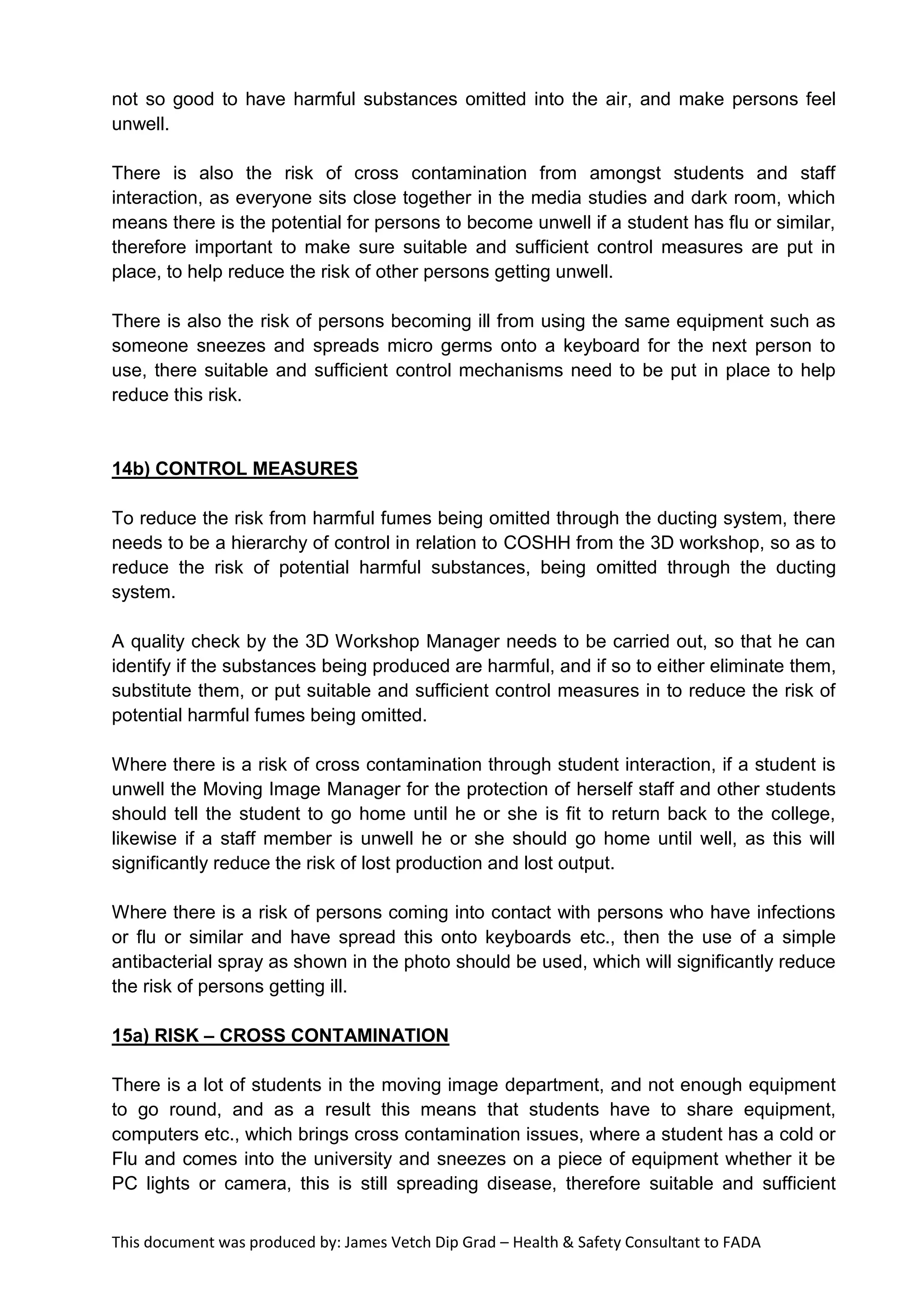 This document was produced by: James Vetch Dip Grad – Health & Safety Consultant to FADA
not so good to have harmful substances omitted into the air, and make persons feel
unwell.
There is also the risk of cross contamination from amongst students and staff
interaction, as everyone sits close together in the media studies and dark room, which
means there is the potential for persons to become unwell if a student has flu or similar,
therefore important to make sure suitable and sufficient control measures are put in
place, to help reduce the risk of other persons getting unwell.
There is also the risk of persons becoming ill from using the same equipment such as
someone sneezes and spreads micro germs onto a keyboard for the next person to
use, there suitable and sufficient control mechanisms need to be put in place to help
reduce this risk.
14b) CONTROL MEASURES
To reduce the risk from harmful fumes being omitted through the ducting system, there
needs to be a hierarchy of control in relation to COSHH from the 3D workshop, so as to
reduce the risk of potential harmful substances, being omitted through the ducting
system.
A quality check by the 3D Workshop Manager needs to be carried out, so that he can
identify if the substances being produced are harmful, and if so to either eliminate them,
substitute them, or put suitable and sufficient control measures in to reduce the risk of
potential harmful fumes being omitted.
Where there is a risk of cross contamination through student interaction, if a student is
unwell the Moving Image Manager for the protection of herself staff and other students
should tell the student to go home until he or she is fit to return back to the college,
likewise if a staff member is unwell he or she should go home until well, as this will
significantly reduce the risk of lost production and lost output.
Where there is a risk of persons coming into contact with persons who have infections
or flu or similar and have spread this onto keyboards etc., then the use of a simple
antibacterial spray as shown in the photo should be used, which will significantly reduce
the risk of persons getting ill.
15a) RISK – CROSS CONTAMINATION
There is a lot of students in the moving image department, and not enough equipment
to go round, and as a result this means that students have to share equipment,
computers etc., which brings cross contamination issues, where a student has a cold or
Flu and comes into the university and sneezes on a piece of equipment whether it be
PC lights or camera, this is still spreading disease, therefore suitable and sufficient
 