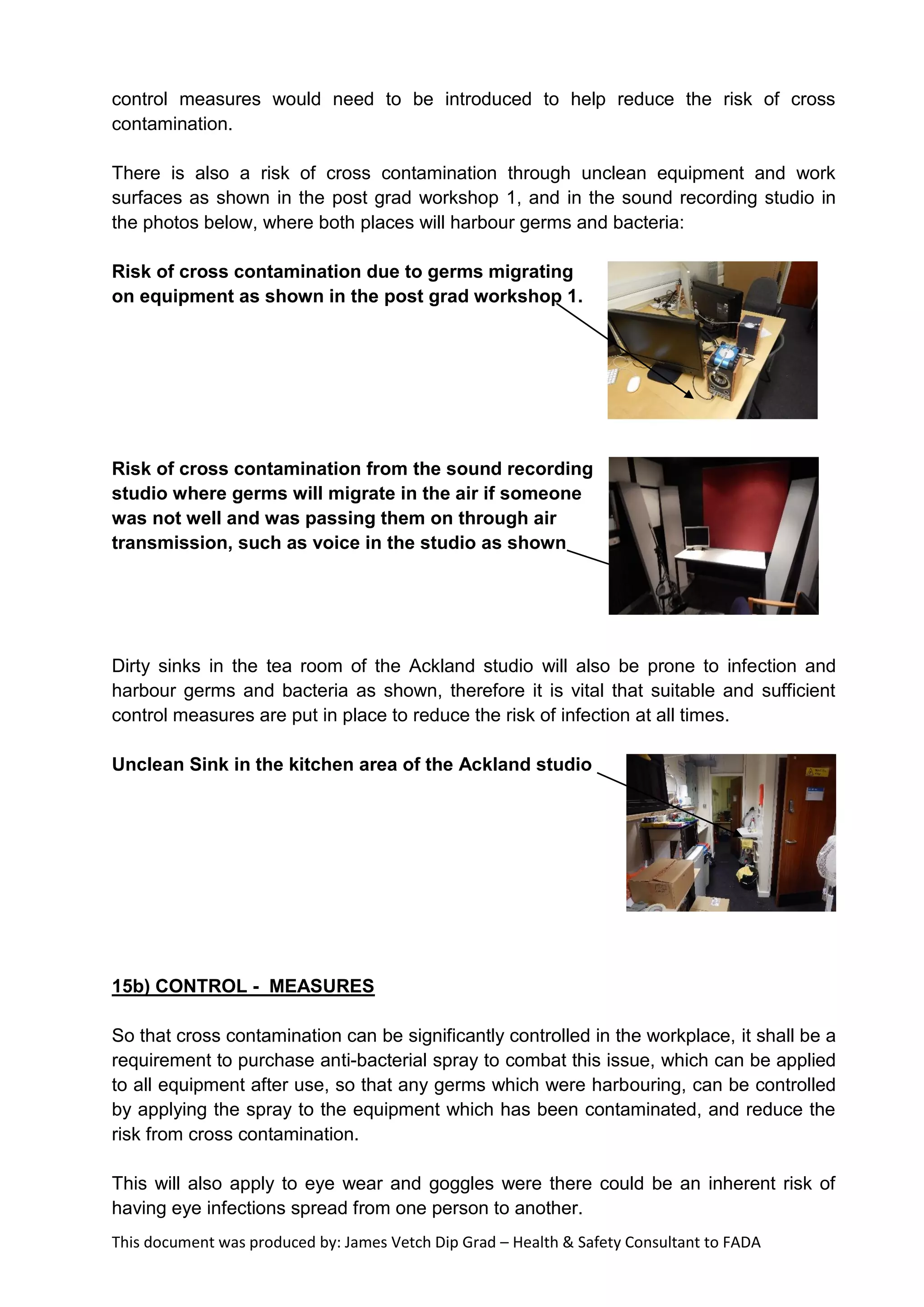 This document was produced by: James Vetch Dip Grad – Health & Safety Consultant to FADA
control measures would need to be introduced to help reduce the risk of cross
contamination.
There is also a risk of cross contamination through unclean equipment and work
surfaces as shown in the post grad workshop 1, and in the sound recording studio in
the photos below, where both places will harbour germs and bacteria:
Risk of cross contamination due to germs migrating
on equipment as shown in the post grad workshop 1.
Risk of cross contamination from the sound recording
studio where germs will migrate in the air if someone
was not well and was passing them on through air
transmission, such as voice in the studio as shown
Dirty sinks in the tea room of the Ackland studio will also be prone to infection and
harbour germs and bacteria as shown, therefore it is vital that suitable and sufficient
control measures are put in place to reduce the risk of infection at all times.
Unclean Sink in the kitchen area of the Ackland studio
15b) CONTROL - MEASURES
So that cross contamination can be significantly controlled in the workplace, it shall be a
requirement to purchase anti-bacterial spray to combat this issue, which can be applied
to all equipment after use, so that any germs which were harbouring, can be controlled
by applying the spray to the equipment which has been contaminated, and reduce the
risk from cross contamination.
This will also apply to eye wear and goggles were there could be an inherent risk of
having eye infections spread from one person to another.
 