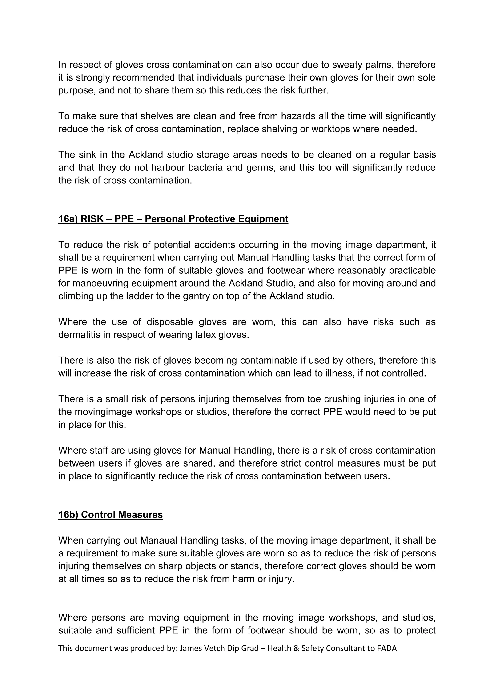 This document was produced by: James Vetch Dip Grad – Health & Safety Consultant to FADA
In respect of gloves cross contamination can also occur due to sweaty palms, therefore
it is strongly recommended that individuals purchase their own gloves for their own sole
purpose, and not to share them so this reduces the risk further.
To make sure that shelves are clean and free from hazards all the time will significantly
reduce the risk of cross contamination, replace shelving or worktops where needed.
The sink in the Ackland studio storage areas needs to be cleaned on a regular basis
and that they do not harbour bacteria and germs, and this too will significantly reduce
the risk of cross contamination.
16a) RISK – PPE – Personal Protective Equipment
To reduce the risk of potential accidents occurring in the moving image department, it
shall be a requirement when carrying out Manual Handling tasks that the correct form of
PPE is worn in the form of suitable gloves and footwear where reasonably practicable
for manoeuvring equipment around the Ackland Studio, and also for moving around and
climbing up the ladder to the gantry on top of the Ackland studio.
Where the use of disposable gloves are worn, this can also have risks such as
dermatitis in respect of wearing latex gloves.
There is also the risk of gloves becoming contaminable if used by others, therefore this
will increase the risk of cross contamination which can lead to illness, if not controlled.
There is a small risk of persons injuring themselves from toe crushing injuries in one of
the movingimage workshops or studios, therefore the correct PPE would need to be put
in place for this.
Where staff are using gloves for Manual Handling, there is a risk of cross contamination
between users if gloves are shared, and therefore strict control measures must be put
in place to significantly reduce the risk of cross contamination between users.
16b) Control Measures
When carrying out Manaual Handling tasks, of the moving image department, it shall be
a requirement to make sure suitable gloves are worn so as to reduce the risk of persons
injuring themselves on sharp objects or stands, therefore correct gloves should be worn
at all times so as to reduce the risk from harm or injury.
Where persons are moving equipment in the moving image workshops, and studios,
suitable and sufficient PPE in the form of footwear should be worn, so as to protect
 