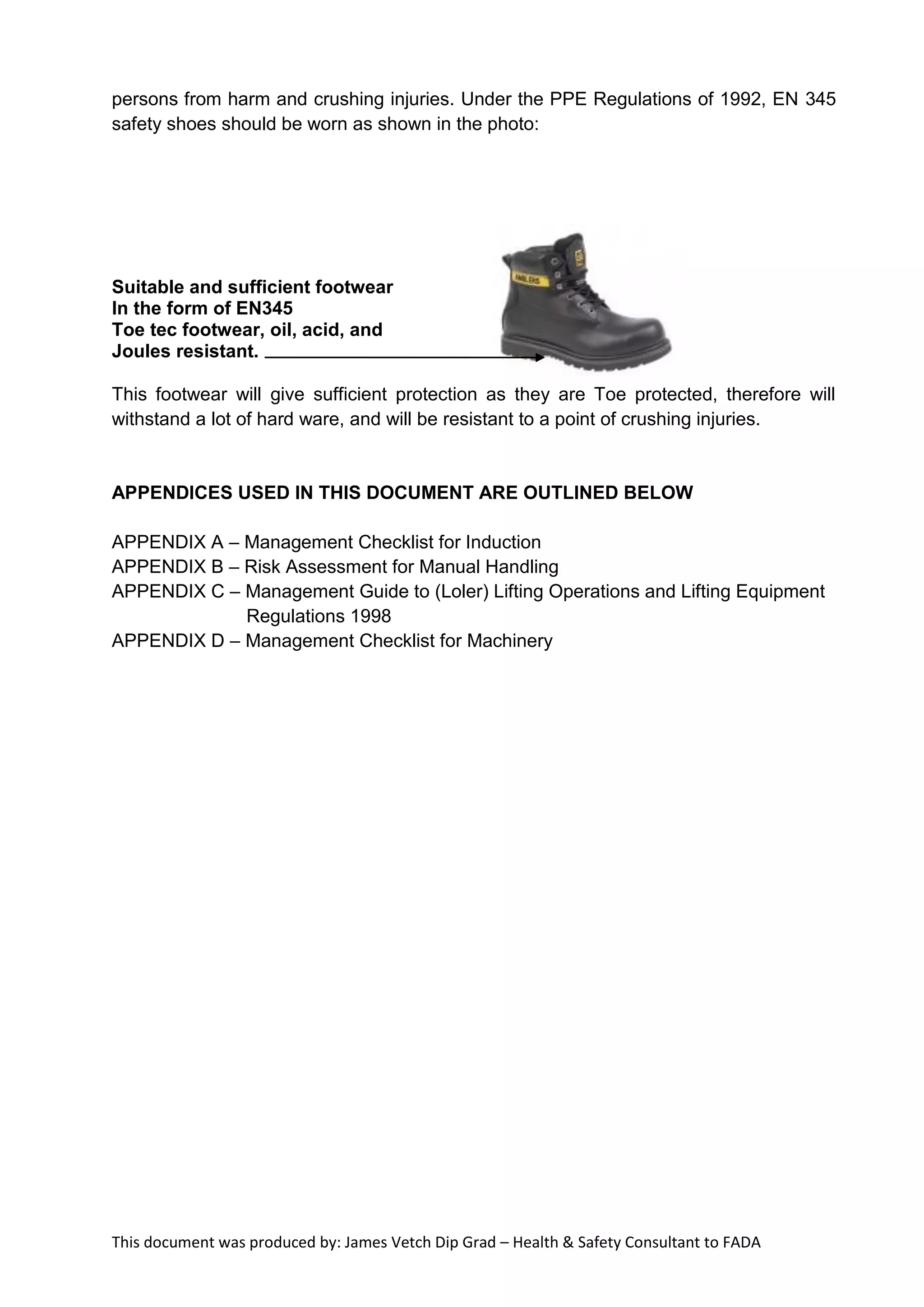 This document was produced by: James Vetch Dip Grad – Health & Safety Consultant to FADA
persons from harm and crushing injuries. Under the PPE Regulations of 1992, EN 345
safety shoes should be worn as shown in the photo:
Suitable and sufficient footwear
In the form of EN345
Toe tec footwear, oil, acid, and
Joules resistant.
This footwear will give sufficient protection as they are Toe protected, therefore will
withstand a lot of hard ware, and will be resistant to a point of crushing injuries.
APPENDICES USED IN THIS DOCUMENT ARE OUTLINED BELOW
APPENDIX A – Management Checklist for Induction
APPENDIX B – Risk Assessment for Manual Handling
APPENDIX C – Management Guide to (Loler) Lifting Operations and Lifting Equipment
Regulations 1998
APPENDIX D – Management Checklist for Machinery
 
