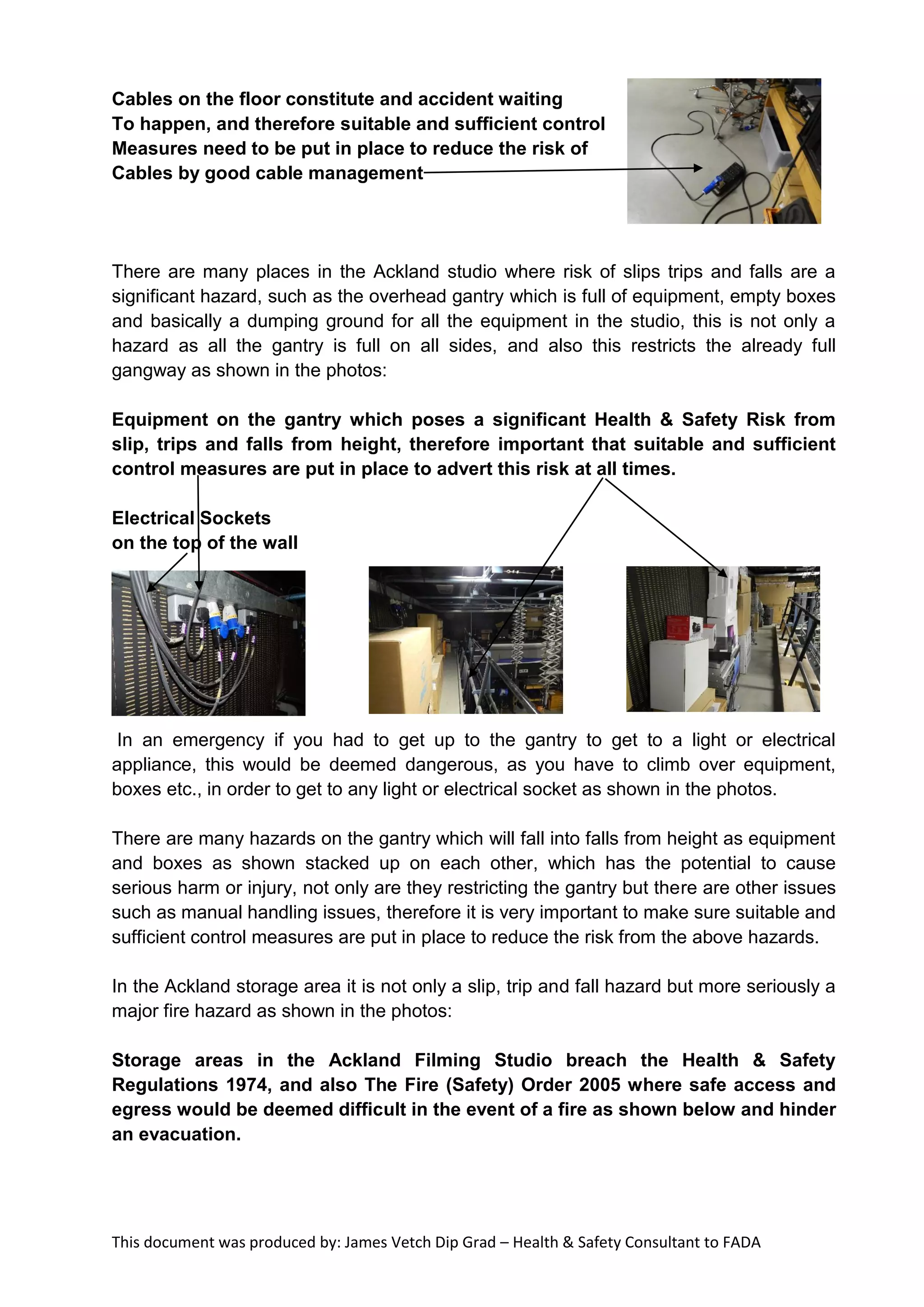 This document was produced by: James Vetch Dip Grad – Health & Safety Consultant to FADA
Cables on the floor constitute and accident waiting
To happen, and therefore suitable and sufficient control
Measures need to be put in place to reduce the risk of
Cables by good cable management
There are many places in the Ackland studio where risk of slips trips and falls are a
significant hazard, such as the overhead gantry which is full of equipment, empty boxes
and basically a dumping ground for all the equipment in the studio, this is not only a
hazard as all the gantry is full on all sides, and also this restricts the already full
gangway as shown in the photos:
Equipment on the gantry which poses a significant Health & Safety Risk from
slip, trips and falls from height, therefore important that suitable and sufficient
control measures are put in place to advert this risk at all times.
Electrical Sockets
on the top of the wall
In an emergency if you had to get up to the gantry to get to a light or electrical
appliance, this would be deemed dangerous, as you have to climb over equipment,
boxes etc., in order to get to any light or electrical socket as shown in the photos.
There are many hazards on the gantry which will fall into falls from height as equipment
and boxes as shown stacked up on each other, which has the potential to cause
serious harm or injury, not only are they restricting the gantry but there are other issues
such as manual handling issues, therefore it is very important to make sure suitable and
sufficient control measures are put in place to reduce the risk from the above hazards.
In the Ackland storage area it is not only a slip, trip and fall hazard but more seriously a
major fire hazard as shown in the photos:
Storage areas in the Ackland Filming Studio breach the Health & Safety
Regulations 1974, and also The Fire (Safety) Order 2005 where safe access and
egress would be deemed difficult in the event of a fire as shown below and hinder
an evacuation.
 
