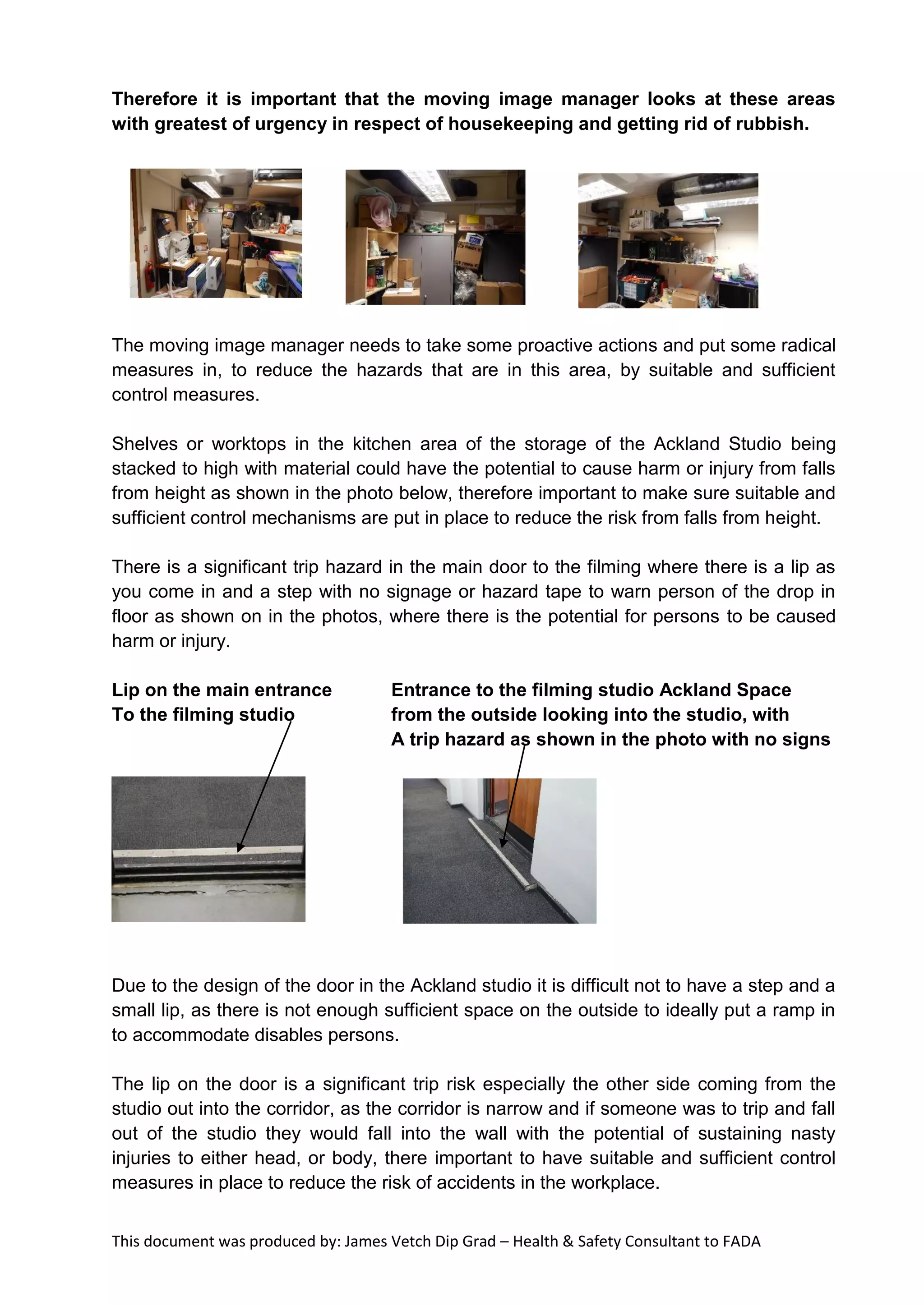 This document was produced by: James Vetch Dip Grad – Health & Safety Consultant to FADA
Therefore it is important that the moving image manager looks at these areas
with greatest of urgency in respect of housekeeping and getting rid of rubbish.
The moving image manager needs to take some proactive actions and put some radical
measures in, to reduce the hazards that are in this area, by suitable and sufficient
control measures.
Shelves or worktops in the kitchen area of the storage of the Ackland Studio being
stacked to high with material could have the potential to cause harm or injury from falls
from height as shown in the photo below, therefore important to make sure suitable and
sufficient control mechanisms are put in place to reduce the risk from falls from height.
There is a significant trip hazard in the main door to the filming where there is a lip as
you come in and a step with no signage or hazard tape to warn person of the drop in
floor as shown on in the photos, where there is the potential for persons to be caused
harm or injury.
Lip on the main entrance Entrance to the filming studio Ackland Space
To the filming studio from the outside looking into the studio, with
A trip hazard as shown in the photo with no signs
Due to the design of the door in the Ackland studio it is difficult not to have a step and a
small lip, as there is not enough sufficient space on the outside to ideally put a ramp in
to accommodate disables persons.
The lip on the door is a significant trip risk especially the other side coming from the
studio out into the corridor, as the corridor is narrow and if someone was to trip and fall
out of the studio they would fall into the wall with the potential of sustaining nasty
injuries to either head, or body, there important to have suitable and sufficient control
measures in place to reduce the risk of accidents in the workplace.
 