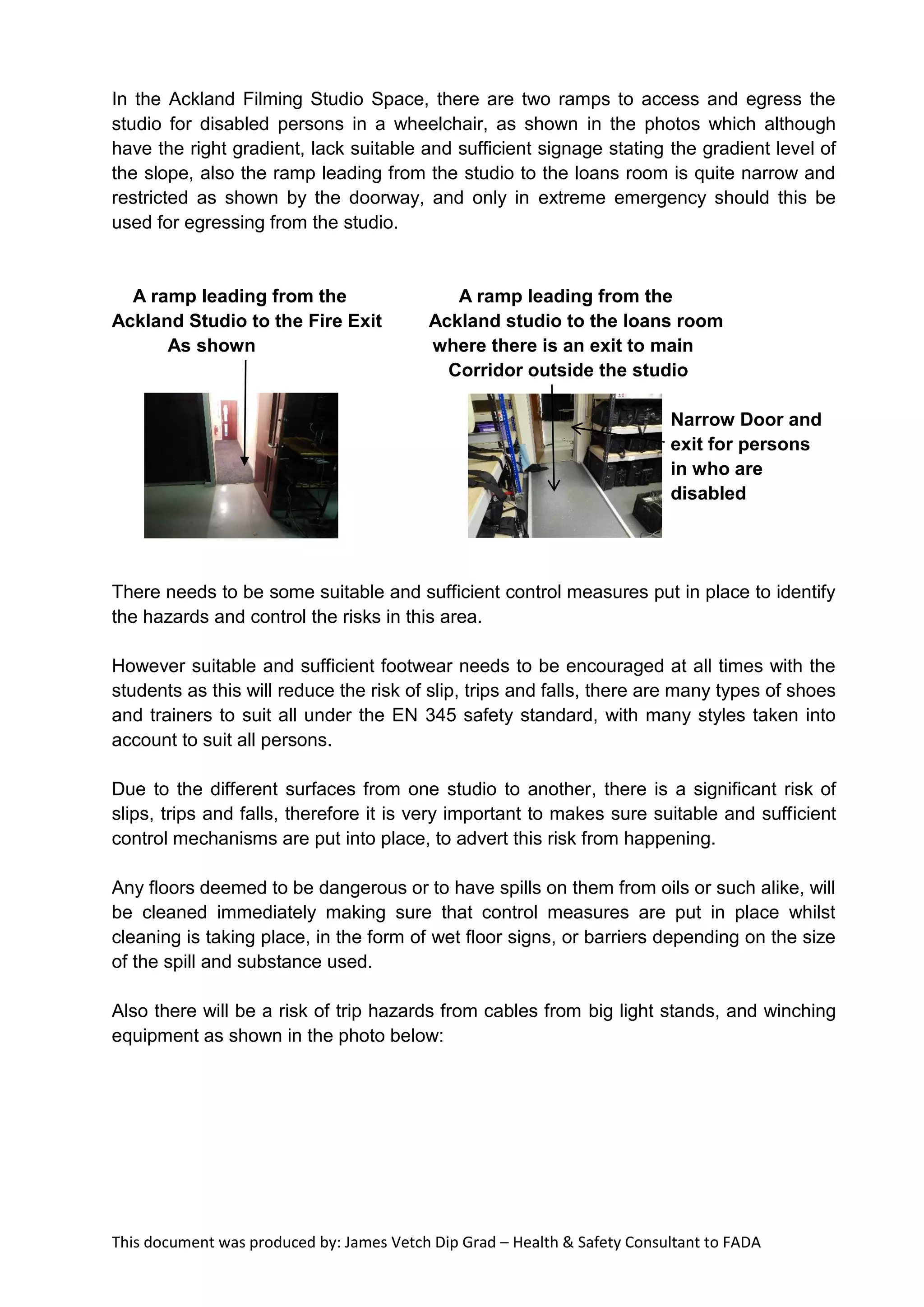 This document was produced by: James Vetch Dip Grad – Health & Safety Consultant to FADA
In the Ackland Filming Studio Space, there are two ramps to access and egress the
studio for disabled persons in a wheelchair, as shown in the photos which although
have the right gradient, lack suitable and sufficient signage stating the gradient level of
the slope, also the ramp leading from the studio to the loans room is quite narrow and
restricted as shown by the doorway, and only in extreme emergency should this be
used for egressing from the studio.
A ramp leading from the A ramp leading from the
Ackland Studio to the Fire Exit Ackland studio to the loans room
As shown where there is an exit to main
Corridor outside the studio
Narrow Door and
exit for persons
in who are
disabled
There needs to be some suitable and sufficient control measures put in place to identify
the hazards and control the risks in this area.
However suitable and sufficient footwear needs to be encouraged at all times with the
students as this will reduce the risk of slip, trips and falls, there are many types of shoes
and trainers to suit all under the EN 345 safety standard, with many styles taken into
account to suit all persons.
Due to the different surfaces from one studio to another, there is a significant risk of
slips, trips and falls, therefore it is very important to makes sure suitable and sufficient
control mechanisms are put into place, to advert this risk from happening.
Any floors deemed to be dangerous or to have spills on them from oils or such alike, will
be cleaned immediately making sure that control measures are put in place whilst
cleaning is taking place, in the form of wet floor signs, or barriers depending on the size
of the spill and substance used.
Also there will be a risk of trip hazards from cables from big light stands, and winching
equipment as shown in the photo below:
 