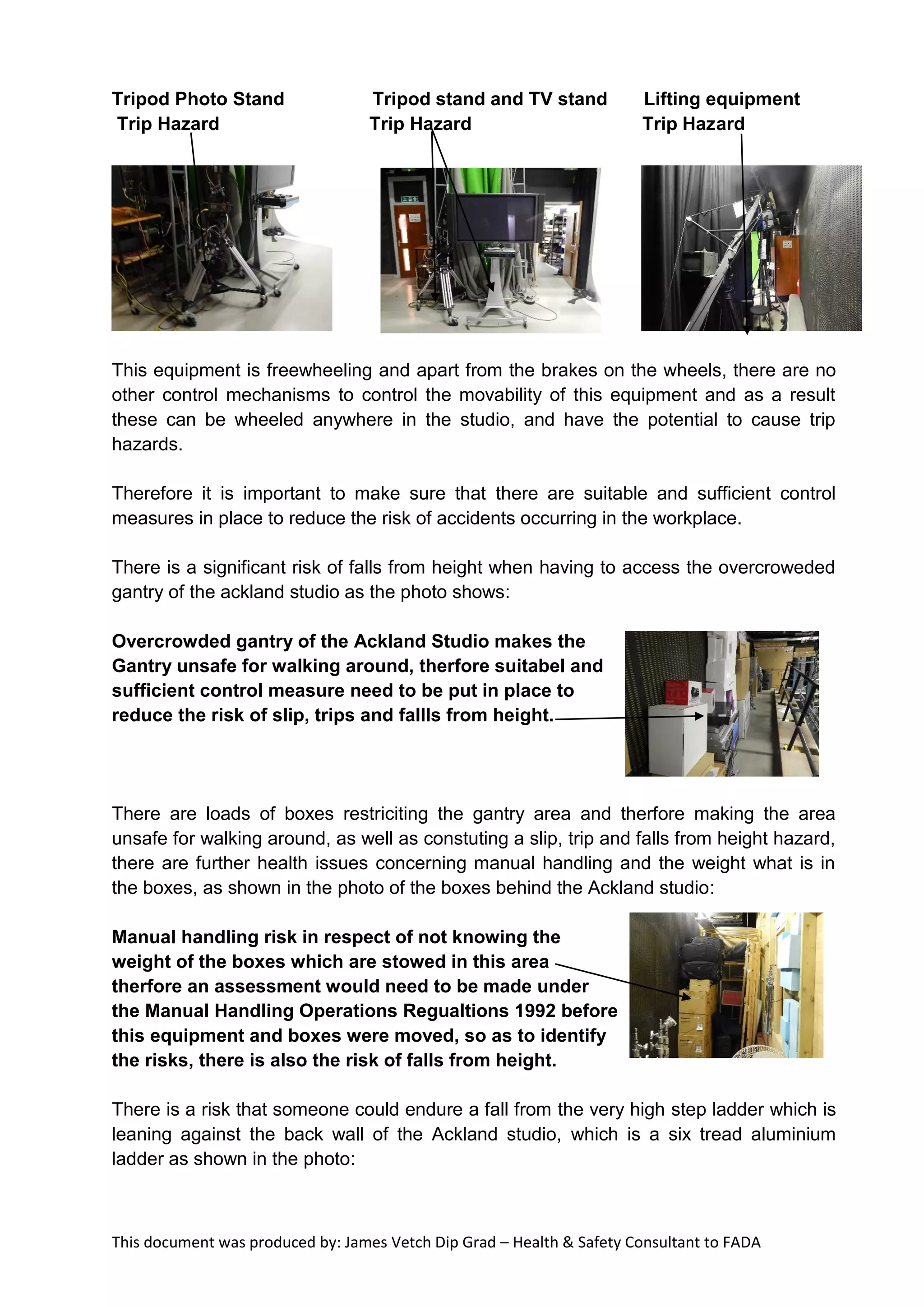 This document was produced by: James Vetch Dip Grad – Health & Safety Consultant to FADA
Tripod Photo Stand Tripod stand and TV stand Lifting equipment
Trip Hazard Trip Hazard Trip Hazard
This equipment is freewheeling and apart from the brakes on the wheels, there are no
other control mechanisms to control the movability of this equipment and as a result
these can be wheeled anywhere in the studio, and have the potential to cause trip
hazards.
Therefore it is important to make sure that there are suitable and sufficient control
measures in place to reduce the risk of accidents occurring in the workplace.
There is a significant risk of falls from height when having to access the overcroweded
gantry of the ackland studio as the photo shows:
Overcrowded gantry of the Ackland Studio makes the
Gantry unsafe for walking around, therfore suitabel and
sufficient control measure need to be put in place to
reduce the risk of slip, trips and fallls from height.
There are loads of boxes restriciting the gantry area and therfore making the area
unsafe for walking around, as well as constuting a slip, trip and falls from height hazard,
there are further health issues concerning manual handling and the weight what is in
the boxes, as shown in the photo of the boxes behind the Ackland studio:
Manual handling risk in respect of not knowing the
weight of the boxes which are stowed in this area
therfore an assessment would need to be made under
the Manual Handling Operations Regualtions 1992 before
this equipment and boxes were moved, so as to identify
the risks, there is also the risk of falls from height.
There is a risk that someone could endure a fall from the very high step ladder which is
leaning against the back wall of the Ackland studio, which is a six tread aluminium
ladder as shown in the photo:
 