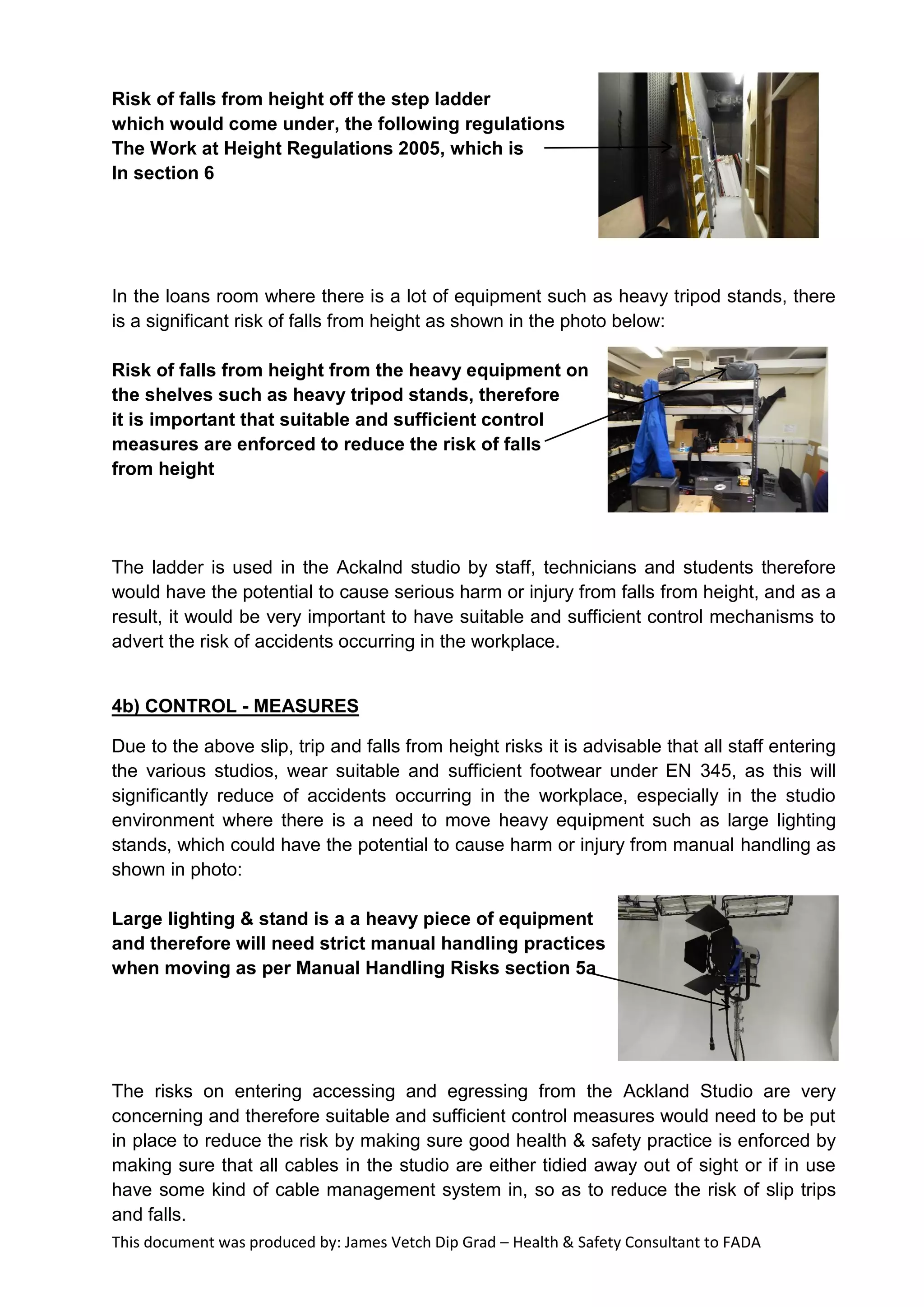This document was produced by: James Vetch Dip Grad – Health & Safety Consultant to FADA
Risk of falls from height off the step ladder
which would come under, the following regulations
The Work at Height Regulations 2005, which is
In section 6
In the loans room where there is a lot of equipment such as heavy tripod stands, there
is a significant risk of falls from height as shown in the photo below:
Risk of falls from height from the heavy equipment on
the shelves such as heavy tripod stands, therefore
it is important that suitable and sufficient control
measures are enforced to reduce the risk of falls
from height
The ladder is used in the Ackalnd studio by staff, technicians and students therefore
would have the potential to cause serious harm or injury from falls from height, and as a
result, it would be very important to have suitable and sufficient control mechanisms to
advert the risk of accidents occurring in the workplace.
4b) CONTROL - MEASURES
Due to the above slip, trip and falls from height risks it is advisable that all staff entering
the various studios, wear suitable and sufficient footwear under EN 345, as this will
significantly reduce of accidents occurring in the workplace, especially in the studio
environment where there is a need to move heavy equipment such as large lighting
stands, which could have the potential to cause harm or injury from manual handling as
shown in photo:
Large lighting & stand is a a heavy piece of equipment
and therefore will need strict manual handling practices
when moving as per Manual Handling Risks section 5a
The risks on entering accessing and egressing from the Ackland Studio are very
concerning and therefore suitable and sufficient control measures would need to be put
in place to reduce the risk by making sure good health & safety practice is enforced by
making sure that all cables in the studio are either tidied away out of sight or if in use
have some kind of cable management system in, so as to reduce the risk of slip trips
and falls.
 