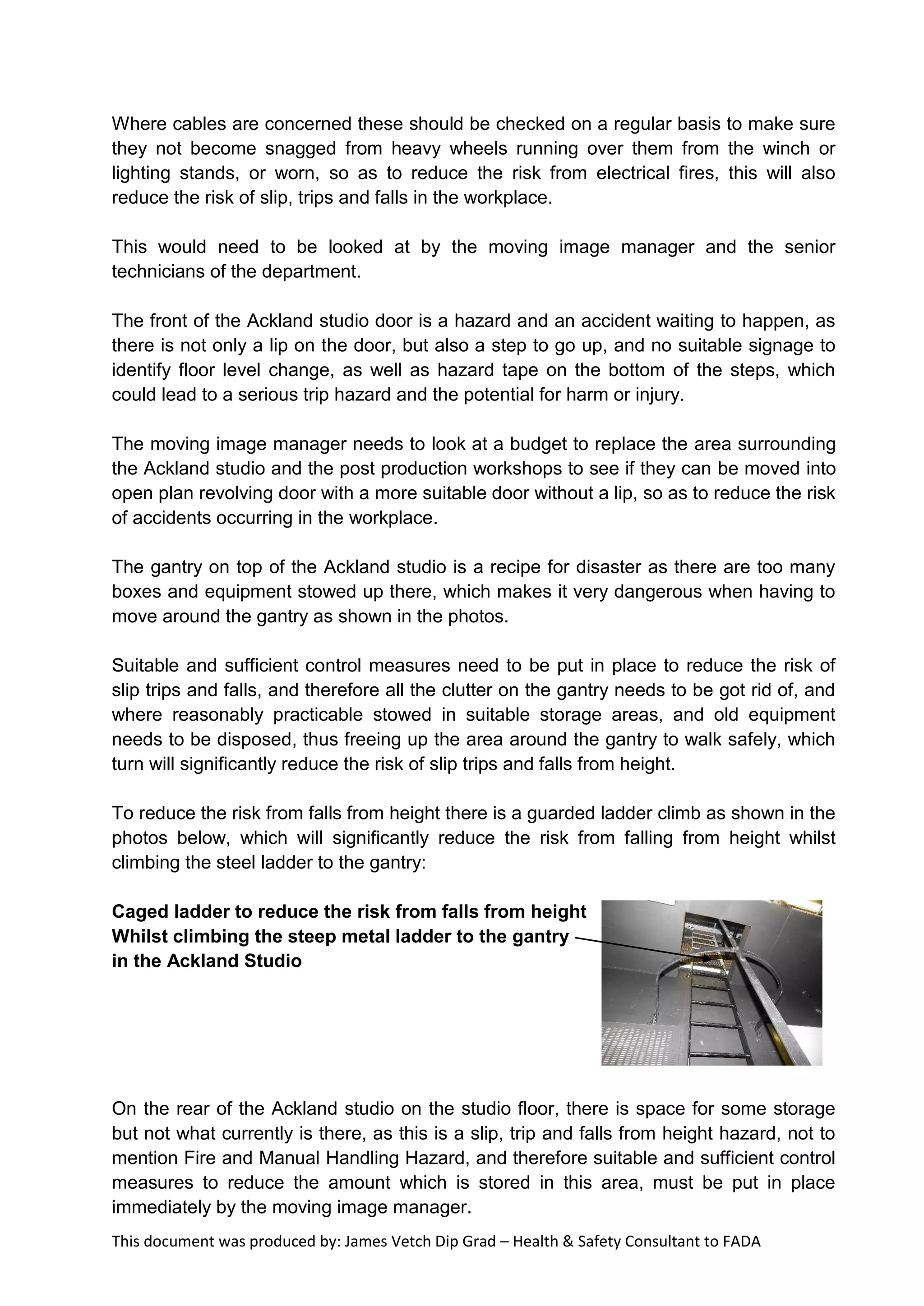This document was produced by: James Vetch Dip Grad – Health & Safety Consultant to FADA
Where cables are concerned these should be checked on a regular basis to make sure
they not become snagged from heavy wheels running over them from the winch or
lighting stands, or worn, so as to reduce the risk from electrical fires, this will also
reduce the risk of slip, trips and falls in the workplace.
This would need to be looked at by the moving image manager and the senior
technicians of the department.
The front of the Ackland studio door is a hazard and an accident waiting to happen, as
there is not only a lip on the door, but also a step to go up, and no suitable signage to
identify floor level change, as well as hazard tape on the bottom of the steps, which
could lead to a serious trip hazard and the potential for harm or injury.
The moving image manager needs to look at a budget to replace the area surrounding
the Ackland studio and the post production workshops to see if they can be moved into
open plan revolving door with a more suitable door without a lip, so as to reduce the risk
of accidents occurring in the workplace.
The gantry on top of the Ackland studio is a recipe for disaster as there are too many
boxes and equipment stowed up there, which makes it very dangerous when having to
move around the gantry as shown in the photos.
Suitable and sufficient control measures need to be put in place to reduce the risk of
slip trips and falls, and therefore all the clutter on the gantry needs to be got rid of, and
where reasonably practicable stowed in suitable storage areas, and old equipment
needs to be disposed, thus freeing up the area around the gantry to walk safely, which
turn will significantly reduce the risk of slip trips and falls from height.
To reduce the risk from falls from height there is a guarded ladder climb as shown in the
photos below, which will significantly reduce the risk from falling from height whilst
climbing the steel ladder to the gantry:
Caged ladder to reduce the risk from falls from height
Whilst climbing the steep metal ladder to the gantry
in the Ackland Studio
On the rear of the Ackland studio on the studio floor, there is space for some storage
but not what currently is there, as this is a slip, trip and falls from height hazard, not to
mention Fire and Manual Handling Hazard, and therefore suitable and sufficient control
measures to reduce the amount which is stored in this area, must be put in place
immediately by the moving image manager.
 