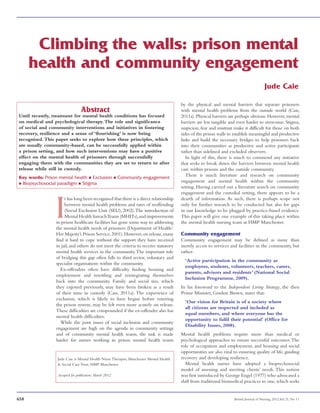 658 British Journal of Nursing, 2012,Vol 21, No 11
Climbing the walls: prison mental
health and community engagement
Abstract
Until recently, treatment for mental health conditions has focused
on medical and psychological therapy.The role and significance
of social and community interventions and initiatives in fostering
recovery, resilience and a sense of ‘flourishing’ is now being
recognised.This paper seeks to explore how these principles, which
are usually community-based, can be successfully applied within
a prison setting, and how such interventions may have a positive
effect on the mental health of prisoners through successfully
engaging them with the communities they are set to return to after
release while still in custody.
Key words: Prison mental health n Exclusion n Community engagement
n Biopsychosocial paradigm n Stigma
I
t has long been recognised that there is a direct relationship
between mental health problems and rates of reoffending
(Social Exclusion Unit (SEU), 2002).The introduction of
Mental Health InreachTeams (MHITs),and improvements
in prison healthcare facilities has gone some way to addressing
the mental health needs of prisoners (Department of Health/
Her Majesty’s Prison Service,2001).However,on release,many
find it hard to cope without the support they have received
in jail, and others do not meet the criteria to receive statutory
mental health services in the community.The important role
of bridging this gap often falls to third sector, voluntary and
specialist organisations within the community.  
Ex-offenders often have difficulty finding housing and
employment and resettling and reintegrating themselves
back into the community. Family and social ties, which
they enjoyed previously, may have been broken as a result
of their time in custody (Caie, 2011a). The experience of
exclusion, which is likely to have begun before entering
the prison system, may be felt even more acutely on release.
These difficulties are compounded if the ex-offender also has
mental health difficulties.
While the joint issues of social inclusion and community
engagement are high on the agenda in community settings
and of community mental health teams, the task is made
harder for nurses working in prison mental health teams
Jude Caie
Jude Caie is Mental Health Nurse Therapist, Manchester Mental Health
 Social Care Trust, HMP Manchester
Accepted for publication: March 2012
by the physical and mental barriers that separate prisoners
with mental health problems from the outside world (Caie,
2011a). Physical barriers are perhaps obvious. However, mental
barriers are less tangible and even harder to overcome. Stigma,
suspicion, fear and mistrust make it difficult for those on both
sides of the prison walls to establish meaningful and productive
links and build the necessary bridges to help prisoners back
into their communities as productive and active participants
rather than sidelined and excluded observers.
In light of this, there is much to commend any initiative
that seeks to break down the barriers between mental health
care within prisons and the outside community.
There is much literature and research on community
engagement and mental health within the community
setting. Having carried out a literature search on community
engagement and the custodial setting, there appears to be a
dearth of information. As such, there is perhaps scope not
only for further research to be conducted but also for gaps
in our knowledge to be plugged by practice-based evidence.
This paper will give one example of this taking place within
the mental health nursing team at HMP Manchester.
Community engagement
Community engagement may be defined as more than
merely access to services and facilities in the community, but
rather:
‘Active participation in the community as
employees, students, volunteers, teachers, carers,
parents, advisors and residents’ (National Social
Inclusion Programme, 2009).
In his foreword to the Independent Living Strategy, the then
Prime Minister, Gordon Brown, states that:
‘Our vision for Britain is of a society where
all citizens are respected and included as
equal members, and where everyone has the
opportunity to fulfil their potential’ (Office for
Disability Issues, 2008).
Mental health problems require more than medical or
psychological approaches to ensure successful outcomes.The
role of occupation and employment, and housing and social
opportunities are also vital to ensuring quality of life, guiding
recovery and developing resilience.
Mental health nurses have adopted a biopsychosocial
model of assessing and meeting clients’ needs. This notion
was first introduced by George Engel (1977) who advocated a
shift from traditional biomedical practices to one,which seeks
 