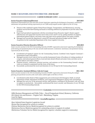 MARK T. MCGOVERN, EXECUTIVE DIRECTOR | (910) 964-4647 PAGE 2
CAREER SUMMARY CONT.
Senior Executive (Chairman/Director) 2013-2015
Department Chairman/Director of 62-man team of senior logisticians supporting the development of movement, sustainment,
maintenance and operational training requirements for over 3,800 newly assigned members (officers) of the US Army.
● Director of the combined Logistics School House (Supply, Transportation, and Maintenance), ensuring
students received the latest training and hands on teaching methods for preparation to join the ranks of the
US Army.
● Supervised specialized requirements with the conventional Army/Executive Agent’s theater support
infrastructure and supervised executive level visits to ALU and Ft. Lee by visiting members of congress,
international general officers, and senior Army and sister service general officers and senior civilians.
● Managed and executed the department’s annual $75 thousand operational budget and the Talent
Acquisition for the Leadership Department of the Army Logistics University.
Senior Executive Director (Executive Officer) 2012-2013
Senior executive assistant to the CEO (Commanding General) of 10,000+ organization of personnel supporting the development
of all training and operational policy in the areas of multi-model movement, sustainment, maintenance and operational training
requirements for the US Army.
● Coordinated all logistical support for the Commanding General, Combined Arms Support Command –
Sustainment Center of Excellence
● Managed executive level visits to Fort Lee and the Sustainment Center of Excellence of visiting members of
congress, international general officers, local and state elected officials and senior Army and sister service
general officers and senior civilians.
● Prepared lectures, conferences, practical exercises, and seminars on the Commanding General’s strategic
vision as it related to sustainment and the Army of the future.
● Successfully synchronized the travel and itineraries of over 50 trips for the Commanding General.
Senior Executive Assistant (Military Aide-de-Camp) 2011- 2012
Senior executive assistant to the CEO (Commanding General) of 70,000+ organization of personnel driving the strategic
planning and operational execution of the multi-nation coalition fight on the War on Terror.
● Coordinated weekly Heads of State engagements and synchronized with Interagency Staffs, to include
Department of State, Department of Defense, and Congressional Delegations during visits and briefings.
● Managed the turn-over of the personnel and key staff positions, consisting of 26 personnel, with zero drop
in support or productivity. Successfully synchronized the travel, security, and itineraries of over 150 trips
for the CEO (Commanding General).
Credentials
-MBA Business Management and Public Policy – Naval Postgraduate School, Monterey, California
-BA Liberal Arts and Sciences – Virginia Tech – Blacksburg, Virginia
-Lean Six Sigma
Awards/Recognition
-Rear Admiral Eaton Superior Logistician Award
-Bronze Star (recognized for actions in combat)
-Defense Meritorious Service Medal (recognized for actions in combat)
-Meritorious Service Medal (recognized for outstanding actions in support of combat)
-Meritorious Volunteer Service Medal (recognized for superior volunteer support to community)
 