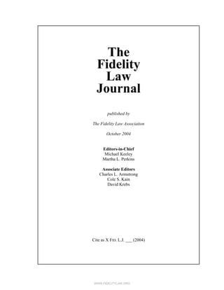 WWW.FIDELITYLAW.ORG
The
Fidelity
Law
Journal
published by
The Fidelity Law Association
October 2004
Editors-in-Chief
Michael Keeley
Martha L. Perkins
Associate Editors
Charles L. Armstrong
Cole S. Kain
David Krebs
Cite as X FID. L.J. ___ (2004)
 