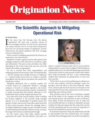 September 2014 For Mortgage Lenders, Brokers, Correspondents and Wholesalers
The Scientific Approach to Mitigating
Operational Risk
By Nicolle Nelson
I
n the years since the housing crisis, the phrase
“operational risk” grew into a primary concern of
every mortgage executive. Even by its tone, operational
risk sounds ominous, but it’s an issue that’s omnipresent,
given the ever-increasing number of regulations, investor
requirements and agency guidelines that both mortgage
servicers and lenders face.
When it comes to mitigating operational risk, however, we
need science, not science fiction.
Regulators, investors, agencies and the other partners that
mortgage companies work with need to see policies, audits
and enforcement. The precise rules and duties may differ
depending on who a firm works with, and vary across the
myriad roles within an organization.
No one is excused from these responsibilities, and
mitigating operational risk requires a plan. Devising that plan
— and the training and oversight necessary to implement
it — requires lenders and servicers to conduct a scientific
investigation into the policies, procedures and controls they
already have in place.
Mitigating operational risk is certainly complex, but
it doesn’t need to be complicated. Whether a mortgage
company is focused on meeting regulatory and investor
requirements, reducing repurchase requests, avoiding fines
or simply ensuring loans don’t default, adhering to a few
fundamental steps can help mitigate operational risk.
First, take stock of the current situation. What is holding
the business together? Is risk currently being managed
upfront, or is it an afterthought? To properly answer this
question, lenders and servicers must take a good, hard look
at their current processes. Because the mortgage chain is
incredibly multifaceted, it helps to create a flowchart of what
an individual business looks like. Whatever works, as long as
the image of the business is detailed and thorough.
For this reason, many firms today conduct periodic
operational risk audits. The idea behind a risk audit is to
match a company’s business goals with its current policies
and procedures to ensure they are aligned. With the help of a
qualified auditor, the risk audit will identify gaps and provide
a clear picture of how to move forward. Lenders that conduct
these audits periodically will have a clear understanding
whether their operations are getting better or worse over
time, and why.
“At New Penn, we are very focused during our audit process
on root cause analysis,” said Kevin Harrigan, senior vice
president, chief risk officer at New Penn Financial. “Often
times, internal audit functions become too focused on the
reporting of loan-level events, and lose focus on the systemic
underlying causes of those events.”
Next, prioritize areas of risk. Once everything is mapped
and all the details of the company are laid out, identify
each separate process and rank them in terms of efficiency
level, quality of data and potential for risk. To make sure
every possible deficiency or weakness is identified, ask team
members for help and request that they make their own list
of all the operational risks they are aware of, especially if it
has not been identified in any previous audits.
It’s extremely important to keep past audits handy and talk
to staff members who have reviewed them. For example,
AnnieMacHomeMortgagemakessureallrelevantemployees
Nicolle Nelson
 