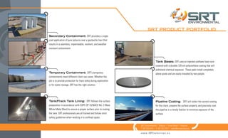 Tank Bases: SRT uses an injected urethane foam core
covered with a durable 120-mil polyurethane coating that will
withstand chemical exposure. These pads install completely
above grade and are easily installed by two people.
Pipeline Coating: SRT will select the correct coating
for the client, prepare the surface properly, and precisely coat
the pipeline in a timely fashion to minimize exposure of the
surface.
Secondary Containment: SRT provides a single
coat application of pure polyuria over a geotextile liner that
results in a seamless, impermeable, resilient, and weather
resistant containment.
Temporary Containment: SRT’s temporary
containments meet different client use cases. Whether the
job is to provide protection for frack tanks during exploration
or for water storage, SRT has the right solution.
Tank/Frack Tank Lining: SRT follows the surface
preparation in accordance with SSPC-SP 10/NACE No. 2 (Near
White Metal Blast) to ensure a proper surface prior to coating
the tank. SRT professionals are all trained and follow strict
safety guidelines when working in a confined space.
SRT Environmental | Odessa | Three Rivers | Houston
T: 281.922.4412 | F: 281.922.7917 | sales@srtsolutions.us
w w w . S R T s o l u t i o n s . u s
SRT PRODUCT PORTFOLIO
 