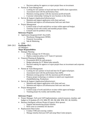 o Decision making for approve or reject project base on investment.
 Partner & Team Management
o Looking for new partner in local and inter for fulfill client expectation.
o Assessment team with the performance base.
o Maintain existing partner with the maximize profit & benefit.
o Customer relationship: looking for new business in the future.
 Service & Support (Application/Infrastructure)
o Maintain and support application with client and user.
o Maintain and improve all infrastructure both user and client
 Project Management
o Control scope of work and deliver on time within approved budget.
o Tracking record with weekly and monthly project status.
o Consult team for problem solving
Reference Projects
 Application Integrated (SAP, Non-SAP)
o Warehouse Management (WMS)
o Financial Accounting
o Sale & Marketing
 CRM
2009–2013 Pacificpipe PLC.
(IT Manager)
Major Responsibilities
 Strategic Planning
o Define strategic for IT Division.
o Deploy corporate policy to IT Team (13 persons)
 Financial Planning & Budgeting
o Presentation ROI for each projects
o Budget planning for IT Master plan annually
o Decision making for approve or reject project base on investment and corporate
strategy.
 Partner & Team Management
o Looking for new partner in local and inter for IT approved project.
o Assessment team with the performance base (KPI).
o Maintain existing partner with the maximize profit & benefit.
o Propose proper technology or solution to match user requirement
(Sale&Marketing, Production)
 Service & Support (Application/Infrastructure)
o Maintain and support application with client and user.
o Maintain and improve all infrastructure both user and client
 Project Management
o Control scope of work and deliver on time within approved budget.
o Tracking project by weekly and monthly status
Reference Project
 Project Manager: Full cycle SAP Implementation, control resources, timeline, and
budget in 10 modules (FI, CO, MM, PP, SD, IM, QM, WM, WF, BI, BASIS).
 Business Intelligent software Project (Cognos): Role sponser.
o Support and monitoring project timeline
o Raise issue to committee for decision
 Replacement Data Center
o Conduct TOR and sourcing vendors
o Manage timeline between SAP and setup Data Center projects.
 