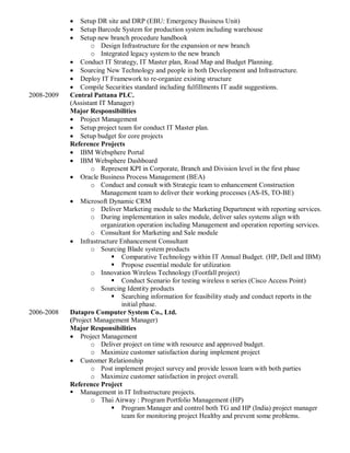  Setup DR site and DRP (EBU: Emergency Business Unit)
 Setup Barcode System for production system including warehouse
 Setup new branch procedure handbook
o Design Infrastructure for the expansion or new branch
o Integrated legacy system to the new branch
 Conduct IT Strategy, IT Master plan, Road Map and Budget Planning.
 Sourcing New Technology and people in both Development and Infrastructure.
 Deploy IT Framework to re-organize existing structure
 Compile Securities standard including fulfillments IT audit suggestions.
2008-2009 Central Pattana PLC.
(Assistant IT Manager)
Major Responsibilities
 Project Management
 Setup project team for conduct IT Master plan.
 Setup budget for core projects
Reference Projects
 IBM Websphere Portal
 IBM Websphere Dashboard
o Represent KPI in Corporate, Branch and Division level in the first phase
 Oracle Business Process Management (BEA)
o Conduct and consult with Strategic team to enhancement Construction
Management team to deliver their working processes (AS-IS, TO-BE)
 Microsoft Dynamic CRM
o Deliver Marketing module to the Marketing Department with reporting services.
o During implementation in sales module, deliver sales systems align with
organization operation including Management and operation reporting services.
o Consultant for Marketing and Sale module
 Infrastructure Enhancement Consultant
o Sourcing Blade system products
 Comparative Technology within IT Annual Budget. (HP, Dell and IBM)
 Propose essential module for utilization
o Innovation Wireless Technology (Footfall project)
 Conduct Scenario for testing wireless n series (Cisco Access Point)
o Sourcing Identity products
 Searching information for feasibility study and conduct reports in the
initial phase.
2006-2008 Datapro Computer System Co., Ltd.
(Project Management Manager)
Major Responsibilities
 Project Management
o Deliver project on time with resource and approved budget.
o Maximize customer satisfaction during implement project
 Customer Relationship
o Post implement project survey and provide lesson learn with both parties
o Maximize customer satisfaction in project overall.
Reference Project
 Management in IT Infrastructure projects.
o Thai Airway : Program Portfolio Management (HP)
 Program Manager and control both TG and HP (India) project manager
team for monitoring project Healthy and prevent some problems.
 
