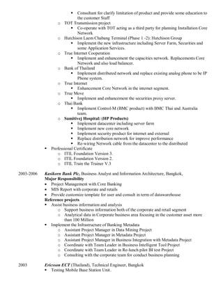 Consultant for clarify limitation of product and provide some education to
the customer Staff
o TOT Transmission project
 Co-operate with TOT acting as a third party for planning Installation Core
Network
o Hutchison Laem Chabang Terminal (Phase 1 -2): Hutchison Group
 Implement the new infrastructure including Server Farm, Securities and
some Application Services.
o True Internet Cooperation
 Implement and enhancement the capacities network. Replacements Core
Network and also load balancer.
o Bank of Thailand
 Implement distributed network and replace existing analog phone to be IP
Phone system.
o True Internet
 Enhancement Core Network in the internet segment.
o True Move
 Implement and enhancement the securities proxy server.
o Thai Bank
 Implement Control-M (BMC product) with BMC Thai and Australia
team.
o Samitivej Hospital: (HP Products)
 Implement datacenter including server farm
 Implement new core network
 Implement security product for internet and external
 Replace distribution network for improve performance
 Re-wiring Network cable from the datacenter to the distributed
 Professional Certificate
o ITIL Foundation Version 3.
o ITIL Foundation Version 2.
o ITIL Train the Trainer V.3
2003-2006 Kasikorn Bank Plc, Business Analyst and Information Architecture, Bangkok,
Major Responsibility
 Project Management with Core Banking
 MIS Report with corporate and retails
 Provide customize template for user and consult in term of datawarehouse
Reference projects
 Assist business information and analysis
o Support business information both of the corporate and retail segment
o Analytical data in Corporate business area focusing in the customer asset more
than 100 Million
 Implement the Infrastructure of Banking Metadata
o Assistant Project Manager in Data Mining Project
o Assistant Project Manager in Metadata Project
o Assistant Project Manager in Business Integration with Metadata Project
o Coordinate with Team Leader in Business Intelligent Tool Project
o Coordinate with Team Leader in Re-lunch pilot BI test Project
o Consulting with the corporate team for conduct business planning
2003 Ericsson ECT (Thailand), Technical Engineer, Bangkok
 Testing Mobile Base Station Unit.
 