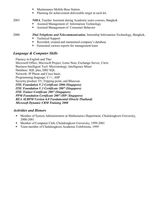  Maintenance Mobile Base Station.
 Planning for achievement deliverable target in each lot.
2003 NIDA, Teacher Assistant during Academic years courses, Bangkok
 Assisted Management of Information Technology
 Assisted Management of Consumer Behavior
2000 Thai Telephone and Telecommunication, Internship Information Technology, Bangkok,
 Technical Support
 Recorded, created and maintained company’s database
 Generated various reports for management team
Language & Computer Skills
Fluency in English and Thai
Microsoft Office, Microsoft Project, Lotus Note, Exchange Server, Citrix
Business Intelligent Tool: Microstrategy, Intelligence Miner
Database: SQL plus, DB2 SQL
Network: IP Phone and Cisco basis.
Programming language: C++, ASP
Security product: F5, Tripping point, and Bluecoat.
ITIL Foundation V.2 Certificate 2006 (Singapore)
ITIL Foundation V.3 Certificate 2007 (Singapore)
ITIL Trainer Certificate 2007 (Singapore)
PPM Foundation Certificate 2007 (HP- Singapore)
BEA ALBPM Version 6.0 Fundamental (Oracle Thailand)
Microsoft Dynamic CRM Training 2008
Activities and Honors
 Member of System Administration in Mathematics Department, Chulalongkorn University,
2000-2001
 Member of Computer Club, Chulalongkorn University, 1999-2001
 Team member of Chulalongkorn Academic Exhibitions, 1999
 