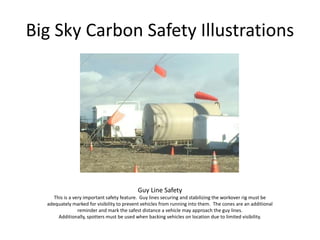 Big Sky Carbon Safety Illustrations
Guy Line Safety
This is a very important safety feature. Guy lines securing and stabilizing the workover rig must be
adequately marked for visibility to prevent vehicles from running into them. The cones are an additional
reminder and mark the safest distance a vehicle may approach the guy lines.
Additionally, spotters must be used when backing vehicles on location due to limited visibility.
 