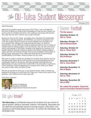 October 2015
OU-Tulsa Student MessengerThe
October 2015
1 2 3
4 5 6 7 8 9 10
11 12 13 14 15 16 17
18 19 20 21 22 23 24
Did you know?
OU Advocates is confidential resource for students who are victims of
sexual assault, dating or domestic violence, and stalking. Advocates are
OU staff who are specially trained to provide support, information, and
assistance with finding helpful resources. To contact OU Advocates, call
(918) 660-3163.
Sooner Football
25 26 27 28 29 30 31
Saturday, October 10
OU vs. Texas
Saturday, October 17
OU at Kansas State
Saturday, October 24
OU vs. Texas Tech
Saturday, October 31
OU at Kansas
Saturday, November 7
OU vs. Iowa State
Saturday, November 14
OU at Baylor
Saturday, November 21
OU vs. TCU
Saturday, November 28
OU at OSU
No cable? No problem. Catch the
game in Founders Student Center!
‘Tis the season.
Hello Sooners!
Welcome to another great year here at OU-Tulsa. I am so thrilled for
this time of filling our brains with knowledge so that we can impact our
community for a better tomorrow. Our campus is buzzing with activity
this year and we can’t wait for you to get involved!
During our time at OU-Tulsa, we realize how important the leadership
roles are in serving students. At OUTSGA, we want to empower and
unify the student body to build up strong leaders who are able to in
turn spread their influence to everyone around them. In order to
achieve this, we are offering a heap of opportunities for you to make an
impact both on campus and in our community. You can join one of our
many committees in OUTSGA, whether it be leading our campus in a
healthy lifestyle through Campus Health Committee, building relation-
ships with the community through Community Outreach Committee, or
being proper stewards of our resources through the Environmental
Sustainability Committee- there’s a place for you here.
We want to make it easier for students to vocalize their opinion and we
will personally stand up for their concerns by acknowledging the real
challenges students are facing. We have general meetings the first
Wednesday of every month from 5:30-6:30 in the Innovation Commons.
Come and hear what is happening on campus and voice your ideas,
we want to hear what you have to say.
We are so excited to have you in our Sooner family. Here is where we
prepare to change our world and OU-Tulsa can’t wait to be a part of the
process. Let’s make this our best year yet!
Until then, boomer!
Amber Vanderburg
President, OUTSGA
Organizational Dynamics Student
 