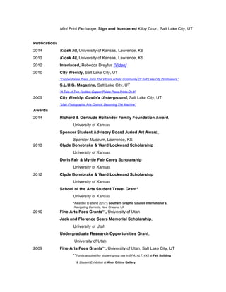 Mini Print Exchange, Sign and Numbered Kilby Court, Salt Lake City, UT
Publications
2014 Kiosk 50, University of Kansas, Lawrence, KS
2013 Kiosk 48, University of Kansas, Lawrence, KS
2012 Interlaced, Rebecca Dreyfus [Video]
2010 City Weekly, Salt Lake City, UT
“Copper Palate Press Joins The Vibrant Artistic Community Of Salt Lake City Printmakers.”
S.L.U.G. Magazine, Salt Lake City, UT
“A Tale of Two Textiles: Copper Palate Press Prints On It”
2009 City Weekly: Gavin’s Underground, Salt Lake City, UT
“Utah Photographic Arts Council: Becoming The Machine”
Awards
2014 Richard & Gertrude Hollander Family Foundation Award,
University of Kansas
Spencer Student Advisory Board Juried Art Award,
Spencer Museum, Lawrence, KS
2013 Clyde Bonebrake & Ward Lockward Scholarship
University of Kansas
Doris Fair & Myrtle Fair Carey Scholarship
University of Kansas
2012 Clyde Bonebrake & Ward Lockward Scholarship
University of Kansas
School of the Arts Student Travel Grant*
University of Kansas
*Awarded to attend 2012’s Southern Graphic Council International’s,
Navigating Currents, New Orleans, LA
2010 Fine Arts Fees Grants**, University of Utah
Jack and Florence Sears Memorial Scholarship,
University of Utah
Undergraduate Research Opportunities Grant,
University of Utah
2009 Fine Arts Fees Grants**, University of Utah, Salt Lake City, UT
**Funds acquired for student group use in BFA, ALT, 4X5 at Felt Building
& Student Exhibition at Alvin Gittins Gallery
 