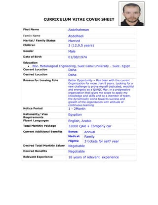 CURRICULUM VITAE COVER SHEET
First Name Abdelrahman
Family Name Abdelhadi
Marital/ Family Status Married
Children 3 (12,9,5 years)
Gender Male
Date of Birth 01/08/1974
Education
 BSc. Metallurgical Engineering, Suez Canal University – Suez- Egypt
Current Location Doha
Desired Location Doha
Reason for Leaving Role Better Opportunity – Has been with the current
Organization for more than 8 years. Looking for a
new challenge to prove myself dedicated, wrathful
and energetic as a QA/QC Mgr. in a progressive
organization that gives me scope to apply my
knowledge and skills and be a member of team,
the dynamically works towards success and
growth of the organization with attitude of
continuous learning
Notice Period 1 - 2Month
Nationality/ Visa
Requirements
Egyptian
Fluent Languages English, Arabic
Total Monthly Package 32000 QAR + Company car
Current Additional Benefits Bonus: Annual
Medical: Family
Flights: 3 tickets for self/ year
Desired Total Monthly Salary Negotiable
Desired Benefits Negotiable
Relevant Experience 18 years of relevant experience
 