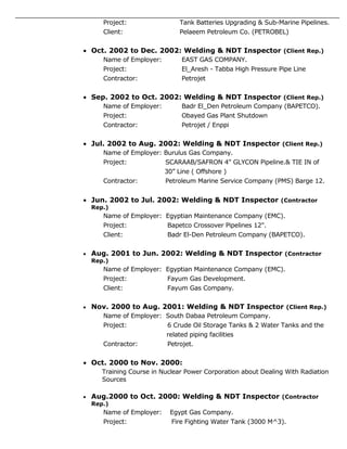 Project: Tank Batteries Upgrading & Sub-Marine Pipelines.
Client: Pelaeem Petroleum Co. (PETROBEL)
 Oct. 2002 to Dec. 2002: Welding & NDT Inspector (Client Rep.)
Name of Employer: EAST GAS COMPANY.
Project: El_Aresh - Tabba High Pressure Pipe Line
Contractor: Petrojet
 Sep. 2002 to Oct. 2002: Welding & NDT Inspector (Client Rep.)
Name of Employer: Badr El_Den Petroleum Company (BAPETCO).
Project: Obayed Gas Plant Shutdown
Contractor: Petrojet / Enppi
 Jul. 2002 to Aug. 2002: Welding & NDT Inspector (Client Rep.)
Name of Employer: Burulus Gas Company.
Project: SCARAAB/SAFRON 4" GLYCON Pipeline.& TIE IN of
30” Line ( Offshore )
Contractor: Petroleum Marine Service Company (PMS) Barge 12.
 Jun. 2002 to Jul. 2002: Welding & NDT Inspector (Contractor
Rep.)
Name of Employer: Egyptian Maintenance Company (EMC).
Project: Bapetco Crossover Pipelines 12".
Client: Badr El-Den Petroleum Company (BAPETCO).
 Aug. 2001 to Jun. 2002: Welding & NDT Inspector (Contractor
Rep.)
Name of Employer: Egyptian Maintenance Company (EMC).
Project: Fayum Gas Development.
Client: Fayum Gas Company.
 Nov. 2000 to Aug. 2001: Welding & NDT Inspector (Client Rep.)
Name of Employer: South Dabaa Petroleum Company.
Project: 6 Crude Oil Storage Tanks & 2 Water Tanks and the
related piping facilities
Contractor: Petrojet.
 Oct. 2000 to Nov. 2000:
Training Course in Nuclear Power Corporation about Dealing With Radiation
Sources
 Aug.2000 to Oct. 2000: Welding & NDT Inspector (Contractor
Rep.)
Name of Employer: Egypt Gas Company.
Project: Fire Fighting Water Tank (3000 M^3).
 