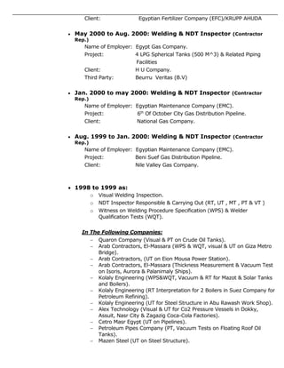 Client: Egyptian Fertilizer Company (EFC)/KRUPP AHUDA
 May 2000 to Aug. 2000: Welding & NDT Inspector (Contractor
Rep.)
Name of Employer: Egypt Gas Company.
Project: 4 LPG Spherical Tanks (500 M^3) & Related Piping
Facilities
Client: H U Company.
Third Party: Beurru Veritas (B.V)
 Jan. 2000 to may 2000: Welding & NDT Inspector (Contractor
Rep.)
Name of Employer: Egyptian Maintenance Company (EMC).
Project: 6th
Of October City Gas Distribution Pipeline.
Client: National Gas Company.
 Aug. 1999 to Jan. 2000: Welding & NDT Inspector (Contractor
Rep.)
Name of Employer: Egyptian Maintenance Company (EMC).
Project: Beni Suef Gas Distribution Pipeline.
Client: Nile Valley Gas Company.
 1998 to 1999 as:
o Visual Welding Inspection.
o NDT Inspector Responsible & Carrying Out (RT, UT , MT , PT & VT )
o Witness on Welding Procedure Specification (WPS) & Welder
Qualification Tests (WQT).
In The Following Companies:
 Quaron Company (Visual & PT on Crude Oil Tanks).
 Arab Contractors, El-Massara (WPS & WQT, visual & UT on Giza Metro
Bridge).
 Arab Contractors, (UT on Eion Mousa Power Station).
 Arab Contractors, El-Massara (Thickness Measurement & Vacuum Test
on Isoris, Aurora & Palanimaly Ships).
 Kolaly Engineering (WPS&WQT, Vacuum & RT for Mazot & Solar Tanks
and Boilers).
 Kolaly Engineering (RT Interpretation for 2 Boilers in Suez Company for
Petroleum Refining).
 Kolaly Engineering (UT for Steel Structure in Abu Rawash Work Shop).
 Alex Technology (Visual & UT for Co2 Pressure Vessels in Dokky,
Assuit, Nasr City & Zagazig Coca-Cola Factories).
 Cetro Masr Egypt (UT on Pipelines).
 Petroleum Pipes Company (PT, Vacuum Tests on Floating Roof Oil
Tanks).
 Mazen Steel (UT on Steel Structure).
 