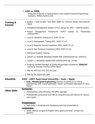  1997 to 1998:
Production Engineer of Special Steel in Abu Zaabal Industrial Engineering
Company, Military Factory 100.
Training &
Courses
 Auditor / Lead Auditor “ISO 9001:2008” by Intertek Moody International-
Egypt
 Integrated Management System (I.M.S coarse) by “BSI” – Internal Auditor
 Project Management Professional (P.M.P coarse) by “Cambridge
Institute/PMI”
 Level II Ultrasonic Testing (UT). ASNT TC-1A
 Level II Radiographic Testing (RT). ASNT TC-1A
 Level II Magnetic Particle Inspection (MPI). ASNT TC-1A
 Level II Dye Penetrant Inspection (DPI). ASNT TC-1A
 Painting & Coating Training
 CSWIP 3.2 SENIOR WELDING INSPECTOR (CERTIFICATE No. 32493/2)
 CSWIP 3.1 WELDING INSPECTOR (CERTIFICATE No. 12196)
 Ongoing Certified Manager of Quality/Organization Excellence “CMQ/OE”
course by Chicago Training Center-Qatar
 Plan for API 510, 570, 653 this year
 Plan for Six Sigma this year
Education 1992 - 1997: Suez Canal University – Suez – Egypt
 B.Sc., Metallurgical Engineering (Faculty of petroleum & mining
engineering), with overall estimation “Good” and Project estimation of “Very
Good”.
Other Skills
Computer:
 Professionally using Windows, MS Office package.
 Professionally using Excel and VBA for programming with Macros for various
work needs.
Presentation:
 High Skills in designing and introducing technical presentations.
Languages:
 Arabic (Mother tongue) & English (Very good command - written and
spoken).
 