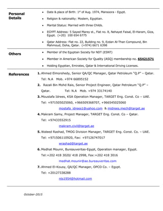 Personal
Details
 Date & place of Birth: 1st
of Aug. 1974, Mansoora - Egypt.
 Religion & nationality: Moslem, Egyptian.
 Marital Status: Married with three Childs.
 EGYPT Address: 5 Sayed Marey st., Flat no. 8, Nehayet Faisal, El-Haram, Giza,
Egypt. (+20) 100 654 6775
 Qatar Address: Flat no. 22, Building no. 9, Ezdan Al-Than Compound, Bin
Mahmoud, Doha, Qatar. (+974) 6671 6398
Others
 Member of the Egyptian Society for NDT (ESNT)
 Member in American Society for Quality (ASQ) membership no. 65421571
 Holding Egyptian, Emirates, Qatar & International Driving Licenses.
References 1. Ahmed Elmorshedy, Senior QA/QC Manager, Qatar Petroleum “Q.P” – Qatar.
Tel: N.A Mob. +974 66895152
2. Razali Bin Mohd Rais, Senior Project Engineer, Qatar Petroleum “Q.P” –
Qatar. Tel: N.A Mob. +974 33174140
3. Moustafa Idrees, KSA Operation Manager, TARGET Eng. Const. Co – UAE.
Tel: +971505025060, +966509368707, +966545025060
mostafa_idrees1@yahoo.com & midrees.mech@target.ae
4. Makram Samy, Project Manager, TARGET Eng. Const. Co – Qatar.
Tel: +97433552915
makram.civil@target.ae
5. Waleed Rashad, TMOG Division Manager, TARGET Eng. Const. Co. – UAE.
Tel: +971506110920, Fax: +97126747017
wrashad@target.ae
6. Medhat Mounir, Bureauveritas-Egypt, Operation manager, Egypt.
Tel:+202 418 3020/ 418 2998, Fax:+202 418 3016
medhat.mounir@ae.bureauveritas.com
7. Ahmed El-Kousy, QA/QC Manager, OPCO Co. – Egypt.
Tel: +20127338288
nts1954@hotmail.com
October-2015
 